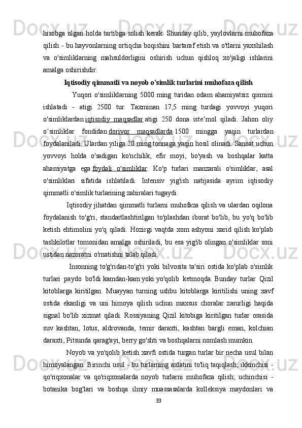 hisobga olgan holda tartibga solish kerak. Shunday qilib, yaylovlarni muhofaza
qilish - bu hayvonlarning ortiqcha boqishini bartaraf etish va o'tlarni yaxshilash
va   o'simliklarning   mahsuldorligini   oshirish   uchun   qishloq   xo'jaligi   ishlarini
amalga oshirishdir.
Iqtisodiy qimmatli va noyob o'simlik turlarini muhofaza qilish
                      Yuqori   o'simliklarning   5000   ming   turidan   odam   ahamiyatsiz   qismini
ishlatadi   -   atigi   2500   tur.   Taxminan   17,5   ming   turdagi   yovvoyi   yuqori
o'simliklardan   iqtisodiy   maqsadlar   atigi   250   dona   iste mol   qiladi.   Jahon   oliyʼ
o simliklar   fondidan	
ʻ   dorivor   maqsadlarda   1500   mingga   yaqin   turlardan
foydalaniladi. Ulardan yiliga 20 ming tonnaga yaqin hosil olinadi. Sanoat uchun
yovvoyi   holda   o'sadigan   ko'nchilik,   efir   moyi,   bo'yash   va   boshqalar   katta
ahamiyatga   ega   foydali   o'simliklar .   Ko'p   turlari   manzarali   o'simliklar,   asal
o'simliklari   sifatida   ishlatiladi.   Intensiv   yig'ish   natijasida   ayrim   iqtisodiy
qimmatli o'simlik turlarining zahiralari tugaydi.
                   Iqtisodiy jihatdan qimmatli turlarni muhofaza qilish va ulardan oqilona
foydalanish   to'g'ri,   standartlashtirilgan   to'plashdan   iborat   bo'lib,   bu   yo'q   bo'lib
ketish   ehtimolini   yo'q   qiladi.   Hozirgi   vaqtda   xom   ashyoni   xarid   qilish   ko'plab
tashkilotlar   tomonidan   amalga   oshiriladi,   bu   esa   yig'ib   olingan   o'simliklar   soni
ustidan nazoratni o'rnatishni talab qiladi.
                    Insonning   to'g'ridan-to'g'ri   yoki   bilvosita   ta'siri   ostida   ko'plab   o'simlik
turlari   paydo   bo'ldi   kamdan-kam   yoki   yo'qolib   ketmoqda.   Bunday   turlar   Qizil
kitoblarga   kiritilgan.   Muayyan   turning   ushbu   kitoblarga   kiritilishi   uning   xavf
ostida   ekanligi   va   uni   himoya   qilish   uchun   maxsus   choralar   zarurligi   haqida
signal   bo'lib   xizmat   qiladi.   Rossiyaning   Qizil   kitobiga   kiritilgan   turlar   orasida
suv   kashtan,   lotus,   aldrovanda,   temir   daraxti,   kashtan   bargli   eman,   kolchian
daraxti, Pitsunda qarag'ayi, berry go'shti va boshqalarni nomlash mumkin.
                   Noyob va yo'qolib ketish xavfi ostida turgan turlar bir necha usul bilan
himoyalangan. Birinchi usul - bu turlarning axlatini to'liq taqiqlash; ikkinchisi -
qo'riqxonalar   va   qo'riqxonalarda   noyob   turlarni   muhofaza   qilish;   uchinchisi   -
botanika   bog'lari   va   boshqa   ilmiy   muassasalarda   kolleksiya   maydonlari   va
33