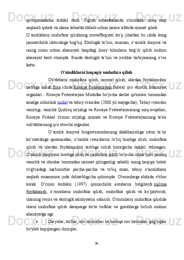 qo'riqxonalarini   tashkil   etish.   Yig'ish   uchastkalarida   o'simliklar   uzoq   vaqt
saqlanib qoladi va ularni tabiatda tiklash uchun zaxira sifatida xizmat qiladi.
O‘simliklarni   muhofaza   qilishning   muvaffaqiyati   ko‘p   jihatdan   bu   ishda   keng
jamoatchilik ishtirokiga bog‘liq. Ekologik ta’lim, xususan,  o‘simlik dunyosi  va
uning   inson   uchun   ahamiyati   haqidagi   ilmiy   bilimlarni   targ‘ib   qilish   muhim
ahamiyat   kasb   etmoqda.   Bunda   ekologik   ta’lim   va   yoshlar   tarbiyasining   o‘rni
katta.
O'simliklarni huquqiy muhofaza qilish
                        Ob'ektlarni   muhofaza   qilish,   nazorat   qilish,   ulardan   foydalanishni
tartibga   solish   flora   ichida   Rossiya   Federatsiyasi   federal   ijro   etuvchi   hokimiyat
organlari - Rossiya Federatsiyasi  Mudofaa bo'yicha davlat qo'mitasi  tomonidan
amalga oshiriladi  muhit   va tabiiy resurslar (2000 yil maygacha), Tabiiy resurslar
vazirligi, vazirlik   Qishloq xo'jaligi   va Rossiya Federatsiyasining oziq-ovqatlari,
Rossiya   Federal   o'rmon   xo'jaligi   xizmati   va   Rossiya   Federatsiyasining   ta'sis
sub'ektlarining ijro etuvchi organlari.
                    O simlik   dunyosi   biogeotsenozlarning   shakllanishiga   ustun   ta sirʻ ʼ
ko rsatishiga   qaramasdan,   o simlik   resurslarini   to liq   hisobga   olish,   muhofaza	
ʻ ʻ ʻ
qilish   va   ulardan   foydalanishni   tartibga   solish   hozirgacha   tashkil   etilmagan.
O'simlik dunyosini hisobga olish va muhofaza qilish bo'yicha ishlar turli tarmoq
vazirlik va idoralar tomonidan nazorat qilinganligi sababli uning haqiqiy holati
to'g'risidagi   ma'lumotlar   parcha-parcha   va   to'liq   emas,   tabiiy   o'simliklarni
saqlash   muammosi   juda   dolzarbligicha   qolmoqda.   O'rmonlarga   alohida   e'tibor
kerak.   O‘rmon   kodeksi   (1997)   qonunchilik   asoslarini   belgilaydi   oqilona
foydalanish ,   o‘rmonlarni   muhofaza   qilish,   muhofaza   qilish   va   k o‘paytirish,
ularning resurs va ekologik salohiyatini oshirish. O'rmonlarni muhofaza qilishda
ularni   muhofaza   qilish   darajasiga   ko'ra   toifalar   va   guruhlarga   bo'lish   muhim
ahamiyatga ega.
 Daryolar, ko'llar, suv omborlari va boshqa suv havzalari qirg'oqlari
bo'ylab taqiqlangan chiziqlar;
34 