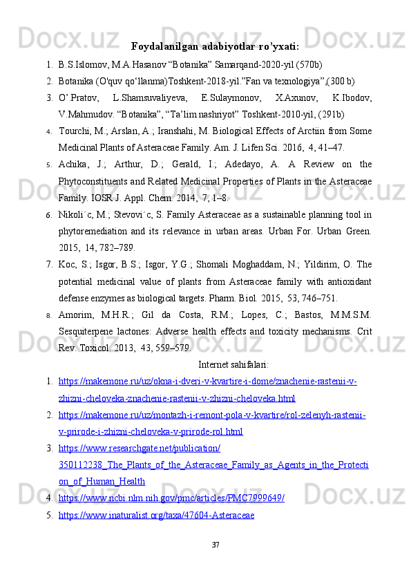 Foydalanilgan adabiyotlar ro’yxati:
1. B.S.Islomov, M.A.Hasanov “Botanika” Samarqand-2020-yil (570b)
2. Botanika (O'quv qo‘llanma) Т oshkent-2018-yil.”Fan va texnologiya”,(300 b)
3. O’.Pratov,   L.Shamsuvaliyeva,   E.Sulaymonov,   X.Axunov,   K.Ibodov,
V.Mahmudov. “Botanika”, “Ta’lim nashriyot” Toshkent-2010-yil, (291b)
4. Tourchi, M.; Arslan, A.; Iranshahi, M. Biological Effects of Arctiin from Some
Medicinal Plants of Asteraceae Family.   Am. J. Life n  Sci.  2016 , 4 , 41–47.
5. Achika,   J.;   Arthur,   D.;   Gerald,   I.;   Adedayo,   A.   A   Review   on   the
Phytoconstituents and Related Medicinal  Properties of Plants in   the Asteraceae
Family.  IOSR J. Appl.   Chem.  2014 , 7 , 1–8.  
6. Nikoli´c, M.; Stevovi´c, S. Family Asteraceae  as a sustainable planning tool in
phytoremediation   and   its   relevance   in   urban   areas.   Urban   For.   Urban   Green.
2015 , 14 , 782–789.  
7. Koc,   S.;   Isgor,   B.S.;   Isgor,   Y.G.;   Shomali   Moghaddam,   N.;   Yildirim,   O.   The
potential   medicinal   value   of   plants   from   Asteraceae   family   with   antioxidant
defense enzymes as biological targets.  Pharm. Biol.  2015 , 53 , 746–751.  
8. Amorim,   M.H.R.;   Gil   da   Costa,   R.M.;   Lopes,   C.;   Bastos,   M.M.S.M.
Sesquiterpene   lactones:   Adverse   health   effects   and   toxicity   mechanisms.   Crit
Rev. Toxicol.  2013 , 43 , 559–579 . 
Internet sahifalari:
1. https    ://    makemone    .   ru    /   uz    /   okna    -   i   -   dveri    -   v   -   kvartire    -   i   -   dome    /   znachenie    -   rastenii    -   v   -  
zhizni    -   cheloveka    -   znachenie    -   rastenii    -   v   -   zhizni    -   cheloveka    .   html   
2. https    ://    makemone    .   ru    /   uz    /   montazh    -   i   -   remont    -   pola    -   v   -   kvartire    /   rol    -   zelenyh    -   rastenii    -  
v   -   prirode    -   i   -   zhizni    -   cheloveka    -   v   -   prirode    -   rol    .   html   
3. https    ://    www    .   researchgate    .   net    /   publication    /  
350112238_    The    _   Plants    _   of    _   the    _   Asteraceae    _   Family    _   as    _   Agents    _   in    _   the    _   Protecti   
on    _   of    _   Human    _   Health   
4. https    ://    www    .   ncbi    .   nlm    .   nih    .   gov    /   pmc    /   articles    /   PMC    7999649/   
5. https    ://    www    .   inaturalist    .   org    /   taxa    /47604-    Asteraceae   
37