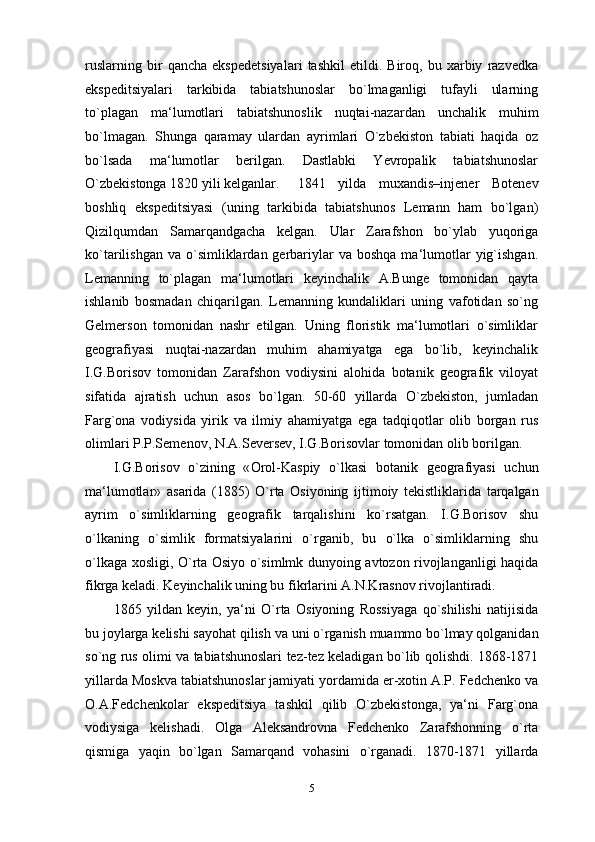 ruslarning   bir   qancha   ekspedetsiyalari   tashkil   etildi.   Biroq,   bu   xarbiy   razvedka
ekspeditsiyalari   tarkibida   tabiatshunoslar   bo`lmaganligi   tufayli   ularning
to`plagan   ma‘lumotlari   tabiatshunoslik   nuqtai-nazardan   unchalik   muhim
bo`lmagan.   Shunga   qaramay   ulardan   ayrimlari   O`zbekiston   tabiati   haqida   oz
bo`lsada   ma‘lumotlar   berilgan.   Dastlabki   Yevropalik   tabiatshunoslar
O`zbekistonga 1820 yili kelganlar. 1841   yilda   muxandis–injener   Botenev
boshliq   ekspeditsiyasi   (uning   tarkibida   tabiatshunos   Lemann   ham   bo`lgan)
Qizilqumdan   Samarqandgacha   kelgan.   Ular   Zarafshon   bo`ylab   yuqoriga
ko`tarilishgan  va  o`simliklardan  gerbariylar  va  boshqa  ma‘lumotlar   yig`ishgan.
Lemanning   to`plagan   ma‘lumotlari   keyinchalik   A.Bunge   tomonidan   qayta
ishlanib   bosmadan   chiqarilgan.   Lemanning   kundaliklari   uning   vafotidan   so`ng
Gelmerson   tomonidan   nashr   etilgan.   Uning   floristik   ma‘lumotlari   o`simliklar
geografiyasi   nuqtai-nazardan   muhim   ahamiyatga   ega   bo`lib,   keyinchalik
I.G.Borisov   tomonidan   Zarafshon   vodiysini   alohida   botanik   geografik   viloyat
sifatida   ajratish   uchun   asos   bo`lgan.   50-60   yillarda   O`zbekiston,   jumladan
Farg`ona   vodiysida   yirik   va   ilmiy   ahamiyatga   ega   tadqiqotlar   olib   borgan   rus
olimlari P.P.Semenov, N.A.Seversev, I.G.Borisovlar tomonidan olib borilgan.
I . G . Borisov   o ` zining   « Orol - Kaspiy   o ` lkasi   botanik   geografiyasi   uchun
ma ‘ lumotlar »   asarida   (1885)   O ` rta   Osiyoning   ijtimoiy   tekistliklarida   tarqalgan
ayrim   o ` simliklarning   geografik   tarqalishini   ko ` rsatgan .   I.G.Borisov   shu
o`lkaning   o`simlik   formatsiyalarini   o`rganib,   bu   o`lka   o`simliklarning   shu
o`lkaga xosligi, O`rta Osiyo o`simlmk dunyoing avtozon rivojlanganligi haqida
fikrga keladi. Keyinchalik uning bu fikrlarini A.N.Krasnov rivojlantiradi.
1865   yildan   keyin ,   ya ‘ ni   O ` rta   Osiyoning   Rossiyaga   qo ` shilishi   natijisida
bu   joylarga   kelishi   sayohat   qilish   va   uni   o ` rganish   muammo   bo ` lmay   qolganidan
so ` ng   rus   olimi   va   tabiatshunoslari   tez - tez   keladigan   bo ` lib   qolishdi .   1868-1871
yillarda Moskva tabiatshunoslar jamiyati yordamida er-xotin A.P. Fedchenko va
O.A.Fedchenkolar   ekspeditsiya   tashkil   qilib   O`zbekistonga,   ya‘ni   Farg`ona
vodiysiga   kelishadi.   Olga   Aleksandrovna   Fedchenko   Zarafshonning   o`rta
qismiga   yaqin   bo`lgan   Samarqand   vohasini   o`rganadi.   1870-1871   yillarda
5 