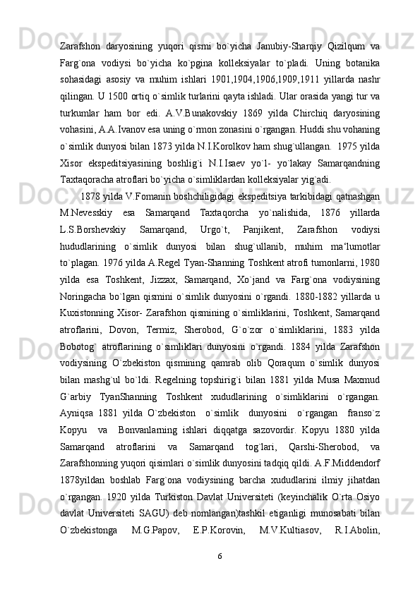 Zarafshon   daryosining   yuqori   qismi   bo`yicha   Janubiy-Sharqiy   Qizilqum   va
Farg`ona   vodiysi   bo`yicha   ko`pgina   kolleksiyalar   to`pladi.   Uning   botanika
sohasidagi   asosiy   va   muhim   ishlari   1901,1904,1906,1909,1911   yillarda   nashr
qilingan. U 1500 ortiq o`simlik turlarini qayta ishladi. Ular orasida yangi tur va
turkumlar   ham   bor   edi.   A.V.Bunakovskiy   1869   yilda   Chirchiq   daryosining
vohasini, A.A.Ivanov esa uning o`rmon zonasini o`rgangan. Huddi shu vohaning
o`simlik dunyosi bilan 1873 yilda N.I.Korolkov ham shug`ullangan.  1975 yilda
Xisor   ekspeditsiyasining   boshlig`i   N.I.Isaev   yo`l-   yo`lakay   Samarqandning
Taxtaqoracha atroflari bo`yicha o`simliklardan kolleksiyalar yig`adi. 
1878   yilda   V . Fomanin   boshchiligidagi   ekspeditsiya   tarkibidagi   qatnashgan
M . Nevesskiy   esa   Samarqand   Taxtaqorcha   yo ` nalishida ,   1876   yillarda
L . S . Borshevskiy   Samarqand ,   Urgo ` t ,   Panjikent ,   Zarafshon   vodiysi
hududlarining   o ` simlik   dunyosi   bilan   shug ` ullanib ,   muhim   ma ‘ lumotlar
to ` plagan .  1976 yilda A.Regel Tyan-Shanning Toshkent atrofi tumonlarni, 1980
yilda   esa   Toshkent,   Jizzax,   Samarqand,   Xo`jand   va   Farg`ona   vodiysining
Noringacha   bo`lgan   qismini   o`simlik  dunyosini   o`rgandi.  1880-1882  yillarda  u
Kuxistonning   Xisor-   Zarafshon   qismining  o`simliklarini,  Toshkent,   Samarqand
atroflarini,   Dovon,   Termiz,   Sherobod,   G`o`zor   o`simliklarini,   1883   yilda
Bobotog`   atroflarining   o`simliklari   dunyosini   o`rgandi.   1884   yilda   Zarafshon
vodiysining   O`zbekiston   qismining   qamrab   olib   Qoraqum   o`simlik   dunyosi
bilan   mashg`ul   bo`ldi.   Regelning   topshirig`i   bilan   1881   yilda   Musa   Maxmud
G`arbiy   TyanShanning   Toshkent   xududlarining   o`simliklarini   o`rgangan.
Ayniqsa   1881   yilda   O`zbekiston     o`simlik     dunyosini     o`rgangan     franso`z
Kopyu     va     Bonvanlarning   ishlari   diqqatga   sazovordir.   Kopyu   1880   yilda
Samarqand   atroflarini   va   Samarqand   tog`lari,   Qarshi-Sherobod,   va
Zarafshonning yuqori qisimlari o`simlik dunyosini tadqiq qildi. A.F.Middendorf
1878yildan   boshlab   Farg`ona   vodiysining   barcha   xududlarini   ilmiy   jihatdan
o`rgangan.   1920   yilda   Turkiston   Davlat   Universiteti   (keyinchalik   O`rta   Osiyo
davlat   Universiteti   SAGU)   deb   nomlangan)tashkil   etiganligi   munosabati   bilan
O`zbekistonga   M.G.Papov,   E.P.Korovin,   M.V.Kultiasov,   R.I.Abolin,
6 