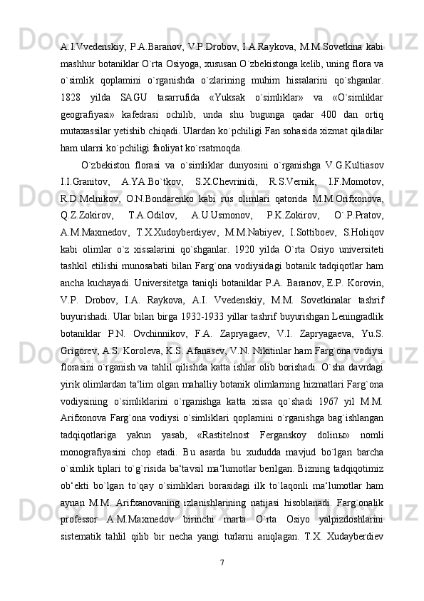 A.I.Vvedenskiy,   P.A.Baranov,   V.P.Drobov,   I.A.Raykova,   M.M.Sovetkina   kabi
mashhur botaniklar O`rta Osiyoga, xususan O`zbekistonga kelib, uning flora va
o`simlik   qoplamini   o`rganishda   o`zlarining   muhim   hissalarini   qo`shganlar.
1828   yilda   SAGU   tasarrufida   «Yuksak   o`simliklar»   va   «O`simliklar
geografiyasi»   kafedrasi   ochilib,   unda   shu   bugunga   qadar   400   dan   ortiq
mutaxassilar yetishib chiqadi. Ulardan ko`pchiligi Fan sohasida xizmat qiladilar
ham ularni ko`pchiligi faoliyat ko`rsatmoqda.
O ` zbekiston   florasi   va   o ` simliklar   dunyosini   o ` rganishga   V . G . Kultiasov
I . I . Granitov ,   A . YA . Bo ` tkov ,   S . X . Chevrinidi ,   R . S . Vernik ,   I . F . Momotov ,
R . D . Melnikov ,   O . N . Bondarenko   kabi   rus   olimlari   qatorida   M . M . Orifxonova ,
Q . Z . Zokirov ,   T . A . Odilov ,   A . U . Usmonov ,   P . K . Zokirov ,   O `. P . Pratov ,
A . M . Maxmedov ,   T . X . Xudoyberdiyev ,   M . M . Nabiyev ,   I . Sottiboev ,   S . Holiqov
kabi   olimlar   o ` z   xissalarini   qo ` shganlar .   1920   yilda   O`rta   Osiyo   universiteti
tashkil   etilishi   munosabati   bilan   Farg`ona   vodiysidagi   botanik   tadqiqotlar   ham
ancha   kuchayadi.   Universitetga   taniqli   botaniklar   P.A.   Baranov,   E.P.   Korovin,
V.P.   Drobov,   I.A.   Raykova,   A.I.   Vvedenskiy,   M.M.   Sovetkinalar   tashrif
buyurishadi. Ular bilan birga 1932-1933 yillar tashrif buyurishgan Leningradlik
botaniklar   P.N.   Ovchinnikov,   F.A.   Zapryagaev,   V.I.   Zapryagaeva,   Yu.S.
Grigorev, A.S. Koroleva, K.S. Afanasev, V.N. Nikitinlar ham Farg`ona vodiysi
florasini   o`rganish  va  tahlil   qilishda  katta  ishlar  olib  borishadi.  O`sha  davrdagi
yirik olimlardan ta‘lim olgan mahalliy botanik olimlarning hizmatlari Farg`ona
vodiysining   o`simliklarini   o`rganishga   katta   xissa   qo`shadi   1967   yil   M.M.
Arifxonova   Farg`ona   vodiysi   o`simliklari   qoplamini   o`rganishga   bag`ishlangan
tadqiqotlariga   yakun   yasab,   «Rastitelnost   Ferganskoy   dolin ы »   nomli
monografiyasini   chop   etadi.   Bu   asarda   bu   xududda   mavjud   bo`lgan   barcha
o`simlik tiplari to`g`risida ba‘tavsil  ma‘lumotlar berilgan. Bizning tadqiqotimiz
ob‘ekti   bo`lgan   to`qay   o`simliklari   borasidagi   ilk   to`laqonli   ma‘lumotlar   ham
aynan   M.M.   Arifxanovaning   izlanishlarining   natijasi   hisoblanadi.   Farg`onalik
professor   A.M.Maxmedov   birinchi   marta   O`rta   Osiyo   yalpizdoshlarini
sistematik   tahlil   qilib   bir   necha   yangi   turlarni   aniqlagan.   T.X.   Xudayberdiev
7 