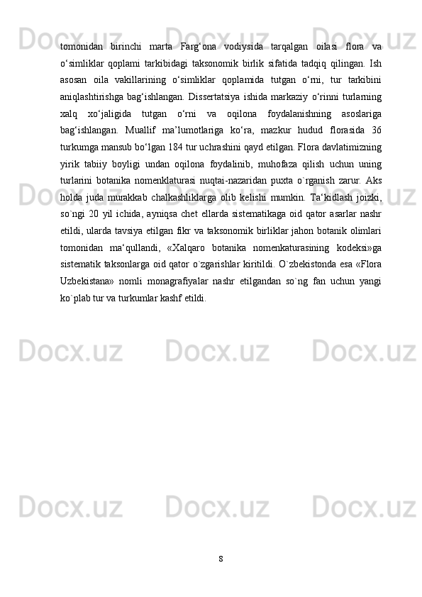 tomonidan   birinchi   marta   Farg‘ona   vodiysida   tarqalgan   oilasi   flora   va
o‘simliklar   qoplami   tarkibidagi   taksonomik   birlik   sifatida   tadqiq   qilingan.   Ish
asosan   oila   vakillarining   o‘simliklar   qoplamida   tutgan   o‘rni,   tur   tarkibini
aniqlashtirishga   bag‘ishlangan.   Dissertatsiya   ishida   markaziy   o‘rinni   turlarning
xalq   xo‘jaligida   tutgan   o‘rni   va   oqilona   foydalanishning   asoslariga
bag‘ishlangan.   Muallif   ma’lumotlariga   ko‘ra,   mazkur   hudud   florasida   36
turkumga mansub bo‘lgan 184 tur uchrashini qayd etilgan. Flora davlatimizning
yirik   tabiiy   boyligi   undan   oqilona   foydalinib,   muhofaza   qilish   uchun   uning
turlarini   botanika   nomenklaturasi   nuqtai-nazaridan   puxta   o`rganish   zarur.   Aks
holda   juda   murakkab   chalkashliklarga   olib   kelishi   mumkin.   Ta‘kidlash   joizki,
so`ngi   20   yil   ichida,   ayniqsa   chet   ellarda   sistematikaga   oid   qator   asarlar   nashr
etildi, ularda tavsiya etilgan fikr va taksonomik birliklar jahon botanik olimlari
tomonidan   ma‘qullandi,   «Xalqaro   botanika   nomenkaturasining   kodeksi»ga
sistematik taksonlarga oid qator o`zgarishlar kiritildi. O`zbekistonda esa «Flora
Uzbekistana»   nomli   monagrafiyalar   nashr   etilgandan   so`ng   fan   uchun   yangi
ko`plab tur va turkumlar kashf etildi.
8 