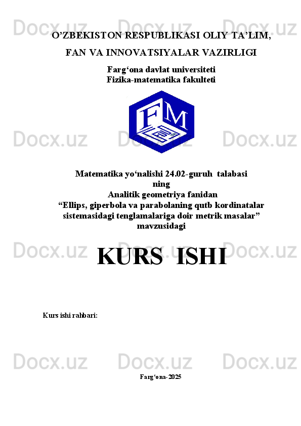 O’ZBEKISTON RESPUBLIKASI OLIY TA’LIM,
FAN VA INNOVATSIYALAR VAZIRLIGI
Farg‘ona davlat universiteti
Fizika-matematika fakulteti
Matematika yo‘nalishi  24.02-guruh  talabasi  
ning
  Analitik geometriya   fanidan
“Ellips, giperbola va parabolaning qutb kordinatalar
sistemasidagi tenglamalariga doir metrik masalar” 
mavzusidagi
KURS  ISHI
Kurs ishi rahbari:                                                              
                                                                 Farg‘ona-2025 
