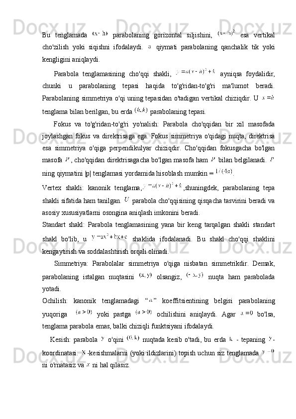 Bu   tenglamada     parabolaning   gorizontal   siljishini,     esa   vertikal
cho'zilish   yoki   siqishni   ifodalaydi.     qiymati   parabolaning   qanchalik   tik   yoki
kengligini aniqlaydi.
      Parabola   tenglamasining   cho'qqi   shakli,     ayniqsa   foydalidir,
chunki   u   parabolaning   tepasi   haqida   to'g'ridan-to'g'ri   ma'lumot   beradi.
Parabolaning simmetriya o'qi uning tepasidan o'tadigan vertikal chiziqdir. U  
tenglama bilan berilgan, bu erda   parabolaning tepasi.
      Fokus   va   to'g'ridan-to'g'ri   yo'nalish:   Parabola   cho'qqidan   bir   xil   masofada
joylashgan  fokus  va direktrisaga   ega. Fokus  simmetriya  o'qidagi   nuqta,  direktrisa
esa   simmetriya   o'qiga   perpendikulyar   chiziqdir.   Cho'qqidan   fokusgacha   bo'lgan
masofa   , cho'qqidan direktrisagacha bo'lgan masofa ham     bilan belgilanadi.  
ning qiymatini |p| tenglamasi yordamida hisoblash mumkin =  .
Vertex   shakli:   kanonik   tenglama, ,shuningdek,   parabolaning   tepa
shakli sifatida ham tanilgan.   parabola cho'qqisining qisqacha tasvirini beradi va
asosiy xususiyatlarni osongina aniqlash imkonini beradi.
Standart   shakl:   Parabola   tenglamasining   yana   bir   keng   tarqalgan   shakli   standart
shakl   bo'lib,   u     shaklida   ifodalanadi.   Bu   shakl   cho'qqi   shaklini
kengaytirish va soddalashtirish orqali olinadi.
      Simmetriya:   Parabolalar   simmetriya   o'qiga   nisbatan   simmetrikdir.   Demak,
parabolaning   istalgan   nuqtasini     olsangiz,     nuqta   ham   parabolada
yotadi.
Ochilish:   kanonik   tenglamadagi   “ ”   koeffitsientining   belgisi   parabolaning
yuqoriga       yoki   pastga     ochilishini   aniqlaydi.   Agar     bo'lsa,
tenglama parabola emas, balki chiziqli funktsiyani ifodalaydi.
      Kesish:   parabola     o'qini     nuqtada   kesib   o'tadi,   bu   erda     -   tepaning   -
koordinatasi.   -kesishmalarni (yoki ildizlarini) topish uchun siz tenglamada  
ni o'rnatasiz va   ni hal qilasiz. 