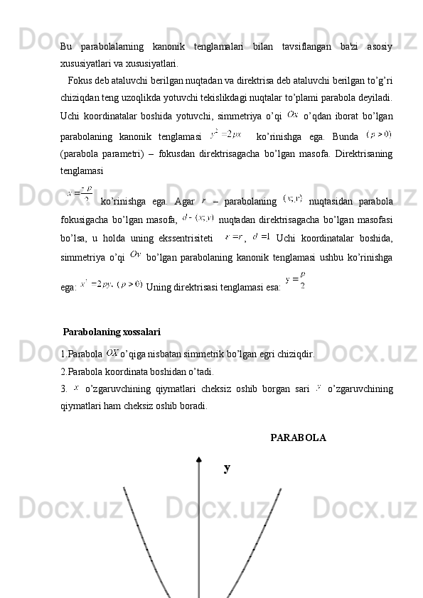 Bu   parabolalarning   kanonik   tenglamalari   bilan   tavsiflangan   ba'zi   asosiy
xususiyatlari va xususiyatlari. 
   Fokus deb ataluvchi berilgan nuqtadan va direktrisa deb ataluvchi berilgan to’g’ri
chiziqdan teng uzoqlikda yotuvchi tekislikdagi nuqtalar to’plami parabola deyiladi.
Uchi   koordinatalar   boshida   yotuvchi,   simmetriya   o’qi     o’qdan   iborat   bo’lgan
parabolaning   kanonik   tenglamasi       ko’rinishga   ega.   Bunda  
(parabola   parametri)   –   fokusdan   direktrisagacha   bo’lgan   masofa.   Direktrisaning
tenglamasi
    ko’rinishga   ega.   Agar     –   parabolaning     nuqtasidan   parabola
fokusigacha   bo’lgan   masofa,     nuqtadan   direktrisagacha   bo’lgan   masofasi
bo’lsa,   u   holda   uning   ekssentrisiteti     ,     Uchi   koordinatalar   boshida,
simmetriya   o’qi     bo’lgan   parabolaning   kanonik   tenglamasi   ushbu   ko’rinishga
ega:     Uning direktrisasi tenglamasi esa: 
 Parabolaning xossalari  
1.Parabola  o’qiga nisbatan simmetrik bo’lgan egri chiziqdir. 
2.Parabola koordinata boshidan o’tadi.
3.     o’zgaruvchining   qiymatlari   cheksiz   oshib   borgan   sari     o’zgaruvchining
qiymatlari ham cheksiz oshib boradi.
                      
PARABOLA
                                               y 