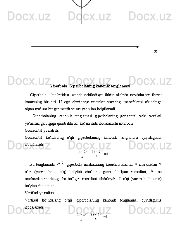  
                                          
                        Giperbola. Giperbolaning kanonik tenglamasi
      Giperbola   -   bir-biridan   uzoqda   ochiladigan   ikkita   alohida   novdalardan   iborat
konusning   bir   turi.   U   egri   chiziqdagi   nuqtalar   orasidagi   masofalarni   o'z   ichiga
olgan ma'lum bir geometrik xususiyat bilan belgilanadi.
      Giperbolaning   kanonik   tenglamasi   giperbolaning   gorizontal   yoki   vertikal
yo'naltirilganligiga qarab ikki xil ko'rinishda ifodalanishi mumkin:
Gorizontal yo'nalish:
Gorizontal   ko'ndalang   o'qli   giperbolaning   kanonik   tenglamasi   quyidagicha
ifodalanadi:
                                                   
      Bu   tenglamada     giperbola   markazining   koordinatalarini,     markazdan  
o‘qi   (yarim   katta   o‘q)   bo‘ylab   cho‘qqilarigacha   bo‘lgan   masofani,     esa
markazdan   markazgacha   bo‘lgan   masofani   ifodalaydi.     o'qi   (yarim   kichik   o'q)
bo'ylab cho'qqilar.
Vertikal yo'nalish:
Vertikal   ko‘ndalang   o‘qli   giperbolaning   kanonik   tenglamasi   quyidagicha
ifodalanadi:
                                                   x 