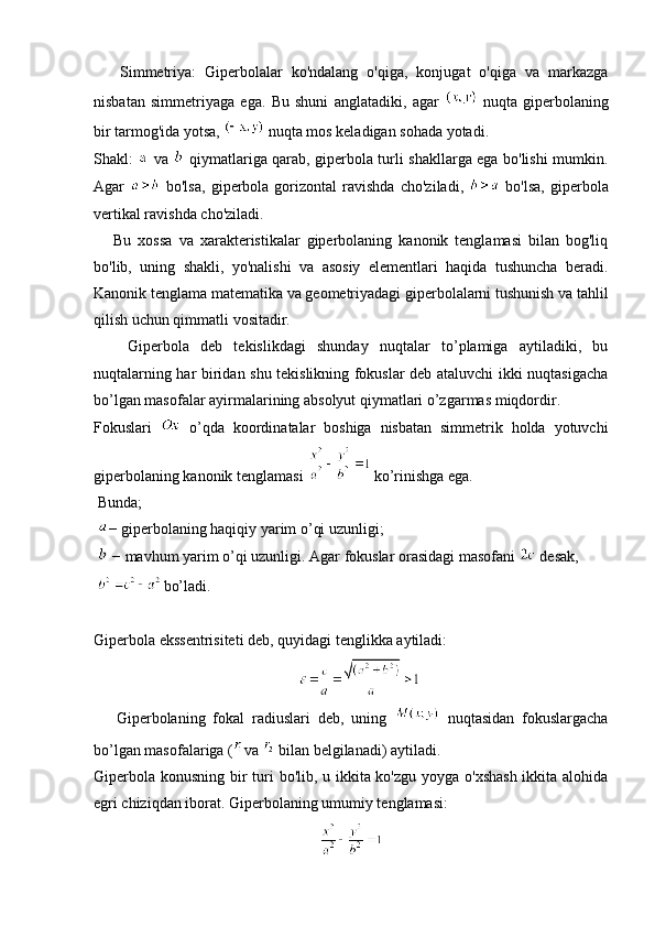       Simmetriya:   Giperbolalar   ko'ndalang   o'qiga,   konjugat   o'qiga   va   markazga
nisbatan   simmetriyaga   ega.   Bu   shuni   anglatadiki,   agar     nuqta   giperbolaning
bir tarmog'ida yotsa,   nuqta mos keladigan sohada yotadi.
Shakl:     va     qiymatlariga qarab, giperbola turli shakllarga ega bo'lishi mumkin.
Agar     bo'lsa,   giperbola   gorizontal   ravishda   cho'ziladi,     bo'lsa,   giperbola
vertikal ravishda cho'ziladi.
      Bu   xossa   va   xarakteristikalar   giperbolaning   kanonik   tenglamasi   bilan   bog'liq
bo'lib,   uning   shakli,   yo'nalishi   va   asosiy   elementlari   haqida   tushuncha   beradi.
Kanonik tenglama matematika va geometriyadagi giperbolalarni tushunish va tahlil
qilish uchun qimmatli vositadir.
      Giperbola   deb   tekislikdagi   shunday   nuqtalar   to’plamiga   aytiladiki,   bu
nuqtalarning har biridan shu tekislikning fokuslar deb ataluvchi ikki nuqtasigacha
bo’lgan masofalar ayirmalarining absolyut qiymatlari o’zgarmas miqdordir.
Fokuslari     o’qda   koordinatalar   boshiga   nisbatan   simmetrik   holda   yotuvchi
giperbolaning kanonik tenglamasi   ko’rinishga ega.
 Bunda;
  − giperbolaning haqiqiy yarim o’qi uzunligi;
   − mavhum yarim o’qi uzunligi. Agar fokuslar orasidagi masofani   desak,
   
bo’ladi.
Giperbola ekssentrisiteti deb, quyidagi tenglikka aytiladi: 
                                                     
      Giperbolaning   fokal   radiuslari   deb,   uning     nuqtasidan   fokuslargacha
bo’lgan masofalariga ( va   bilan belgilanadi) aytiladi.
Giperbola konusning bir turi bo'lib, u ikkita ko'zgu yoyga o'xshash ikkita alohida
egri chiziqdan iborat. Giperbolaning umumiy tenglamasi: 
