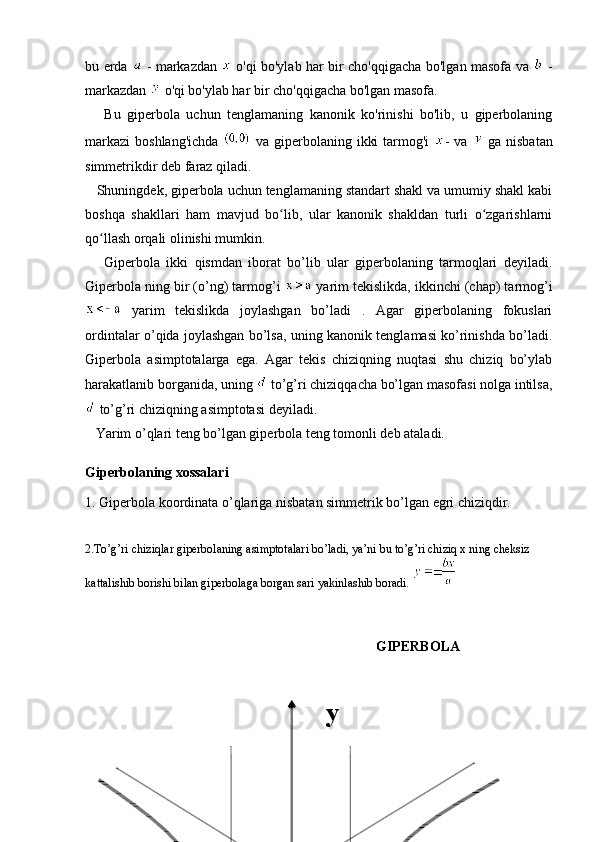 bu erda     - markazdan     o'qi bo'ylab har bir cho'qqigacha bo'lgan masofa va     -
markazdan   o'qi bo'ylab har bir cho'qqigacha bo'lgan masofa.
      Bu   giperbola   uchun   tenglamaning   kanonik   ko'rinishi   bo'lib,   u   giperbolaning
markazi  boshlang'ichda     va giperbolaning ikki  tarmog'i   - va     ga nisbatan
simmetrikdir deb faraz qiladi. 
   Shuningdek, giperbola uchun tenglamaning standart shakl va umumiy shakl kabi
boshqa   shakllari   ham   mavjud   bo lib,   ular   kanonik   shakldan   turli   o zgarishlarniʻ ʻ
qo llash orqali olinishi mumkin.	
ʻ
      Giperbola   ikki   qismdan   iborat   bo’lib   ular   giperbolaning   tarmoqlari   deyiladi.
Giperbola ning bir (o’ng) tarmog’i   yarim tekislikda, ikkinchi (chap) tarmog’i
  yarim   tekislikda   joylashgan   bo’ladi   .   Agar   giperbolaning   fokuslari
ordintalar o’qida joylashgan bo’lsa, uning kanonik tenglamasi ko’rinishda bo’ladi.
Giperbola   asimptotalarga   ega.   Agar   tekis   chiziqning   nuqtasi   shu   chiziq   bo’ylab
harakatlanib borganida, uning   to’g’ri chiziqqacha bo’lgan masofasi nolga intilsa,
 to’g’ri chiziqning asimptotasi deyiladi.
   Yarim o’qlari teng bo’lgan giperbola teng tomonli deb ataladi.
Giperbolaning xossalari
1. Giperbola koordinata o’qlariga nisbatan simmetrik bo’lgan egri chiziqdir. 
2.To’g’ri chiziqlar giperbolaning asimptotalari bo’ladi, ya’ni bu to’g’ri chiziq x ning cheksiz 
kattalishib borishi bilan giperbolaga borgan sari yakinlashib boradi. 
GIPERBOLA
y 