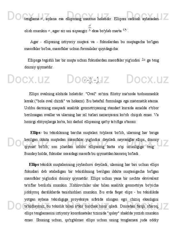 tenglama   ,   aylana   esa   ellipsning   maxsus   holatidir.   Ellipsni   radiusli   aylanadan
olish mumkin   , agar siz uni siqsangiz   eksa bo'ylab marta   .
      Agar   -   ellipsning   ixtiyoriy   nuqtasi   va   -   fokuslardan   bu   nuqtagacha   bo'lgan
masofalar bo'lsa, masofalar uchun formulalar quyidagicha:
   Ellipsga tegishli har bir nuqta uchun fokuslardan masofalar yig'indisi   ga teng
doimiy qiymatdir.
                                                           
      Ellips   ovalning   alohida   holatidir.   "Oval"   so'zini   filistiy   ma'noda   tushunmaslik
kerak ("bola oval chizdi" va hokazo). Bu batafsil formulaga ega matematik atama.
Ushbu   darsning   maqsadi   analitik   geometriyaning   standart   kursida   amalda   e'tibor
berilmagan ovallar va ularning har xil turlari nazariyasini ko'rib chiqish emas. Va
hozirgi ehtiyojlarga ko'ra, biz darhol ellipsning qat'iy ta'rifiga o'tamiz:
      Ellips -   bu   tekislikning   barcha   nuqtalari   to'plami   bo'lib,   ularning   har   biriga
berilgan   ikkita   nuqtadan   masofalar   yig'indisi   deyiladi.   nayranglar   ellips,   doimiy
qiymat   bo'lib,   son   jihatdan   ushbu   ellipsning   katta   o'qi   uzunligiga   teng:   .
Bunday holda, fokuslar orasidagi masofa bu qiymatdan kamroq bo'ladi .
      Ellips   tekislik   nuqtalarining   joylashuvi   deyiladi,   ularning   har   biri   uchun   ellips
fokuslari   deb   ataladigan   bir   tekislikning   berilgan   ikkita   nuqtasigacha   bo'lgan
masofalar   yig'indisi   doimiy   qiymatdir.   Ellips   uchun   yana   bir   nechta   ekvivalent
ta'riflar   berilishi   mumkin.   Xohlovchilar   ular   bilan   analitik   geometriya   bo'yicha
jiddiyroq   darsliklarda   tanishishlari   mumkin.   Bu   erda   faqat   elips   -   bu   tekislikda
yotgan   aylana   tekisligiga   proyeksiya   sifatida   olingan   egri   chiziq   ekanligini
ta'kidlaymiz,   bu   tekislik   bilan   o'tkir   burchak   hosil   qiladi.   Doiradan   farqli   o'laroq,
ellips tenglamasini ixtiyoriy koordinatalar tizimida "qulay" shaklda yozish mumkin
emas.   Shuning   uchun,   qo'zg'almas   ellips   uchun   uning   tenglamasi   juda   oddiy 