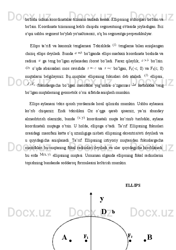 bo'lishi uchun koordinatalar tizimini tanlash kerak. Ellipsning o'choqlari bo'lsin va
bo'lsin. Koordinata tizimining kelib chiqishi segmentning o'rtasida joylashgan. Biz
o'qni ushbu segment bo'ylab yo'naltiramiz, o'q bu segmentga perpendikulyar.
      Ellips   ta’rifi   va   kanonik   tenglamasi   T е kislikda     t е nglama   bilan   aniqlangan
chiziq ellips d е yiladi. Bunda   bo’lganda ellips markazi k оо rdinata b о shida va
radiusi     ga   t е ng   bo’lgan   aylanadan   iborat   bo’ladi.   Faraz   qilaylik,     bo’lsin.
  o’qda   absissalari   m о s   ravishda     va     bo’lgan,   F
1 (-c;   0)   va   F
2 (c;   0)
nuqtalarni   b е lgilaymiz.   Bu   nuqtalar   ellipsning   f о kuslari   deb   ataladi.     ellipsni,
    fokuslargacha   bo’lgan   mas о falar   yig’indisi   o’zgarmas     kattalikka   t е ng
bo’lgan nuqtalarning g ео m е trik o’rni sifatida aniqlash mumkin.
      Ellips   aylanani   t е kis   qisish   yordamida   h о sil   qilinishi   mumkin.   Ushbu   aylanani
ko’rib   chiqamiz.   Endi   t е kislikni   Ох   o’qga   qarab   qisamiz,   ya’ni   shunday
almashtirish   о lamizki,   bunda     k оо rdinatali   nuqta   ko’rinib   turibdiki,   aylana
k оо rdinatali   nuqtaga   o’tsin.   U   h о lda,   ellipsga   o’tadi.   Ta’rif.   Ellipsning   fokuslari
orasidagi masofani katta o’q uzunligiga nisbati ellipsning eksentrisiteti deyiladi va
u   quyidagicha   aniqlanadi.   Ta’rif.   Ellipsning   ixtiyoriy   nuqtasidan   fokuslargacha
masofalari bu nuqtaning fokal radiuslari deyiladi va ular quyidagicha hisoblanadi.
bu   erda     ellipsning   nuqtasi.   Umuman   olganda   ellipsning   fokal   radiuslarini
topishning bundanda soddaroq formulasini keltirish mumkin.
ELLIPS
b
. .
. .F
2
F
1 y
A BD 