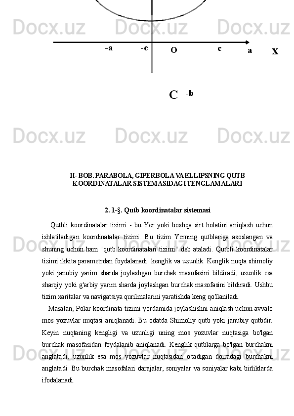 II-  BOB.  PARABOLA, GIPERBOLA VA ELLIPSNING QUTB
KOORDINATALAR SISTEMASIDAGI TENGLAMALARI
2. 1- § . Qutb koordinatalar sistemasi
      Qutbli   koordinatalar   tizimi   -   bu   Yer   yoki   boshqa   sirt   holatini   aniqlash   uchun
ishlatiladigan   koordinatalar   tizimi.   Bu   tizim   Yerning   qutblariga   asoslangan   va
shuning   uchun   ham   "qutb   koordinatalari   tizimi"   deb   ataladi.   Qutbli   koordinatalar
tizimi ikkita parametrdan foydalanadi: kenglik va uzunlik. Kenglik nuqta shimoliy
yoki   janubiy   yarim   sharda   joylashgan   burchak   masofasini   bildiradi,   uzunlik   esa
sharqiy yoki g'arbiy yarim sharda joylashgan burchak masofasini bildiradi. Ushbu
tizim xaritalar va navigatsiya qurilmalarini yaratishda keng qo'llaniladi.
     Masalan, Polar koordinata tizimi yordamida joylashishni aniqlash uchun avvalo
mos   yozuvlar   nuqtasi   aniqlanadi.   Bu   odatda   Shimoliy   qutb   yoki   janubiy   qutbdir.
Keyin   nuqtaning   kengligi   va   uzunligi   uning   mos   yozuvlar   nuqtasiga   bo'lgan
burchak   masofasidan   foydalanib   aniqlanadi.   Kenglik   qutblarga   bo'lgan   burchakni
anglatadi,   uzunlik   esa   mos   yozuvlar   nuqtasidan   o'tadigan   doiradagi   burchakni
anglatadi. Bu burchak masofalari darajalar, soniyalar va soniyalar kabi birliklarda
ifodalanadi. -bO a-a -c
c
x
C 