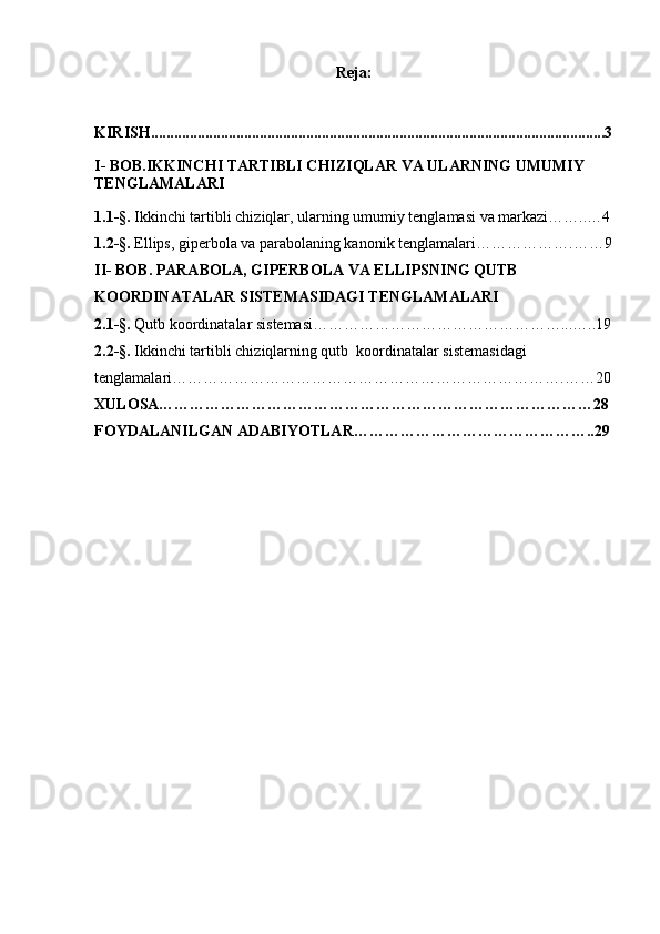 Reja:
 
KIRISH .....................................................................................................................3
I- BOB.IKKINCHI TARTIBLI CHIZIQLAR VA ULARNING UMUMIY 
TENGLAMALARI
1 . 1- § .  Ikkinchi tartibli chiziqlar, ularning umumiy tenglamasi va markazi……..…4
1 . 2- § .  Ellips, giperbola va parabolaning kanonik tenglamalari……………….……9
II-  BOB.  PARABOLA, GIPERBOLA VA ELLIPSNING QUTB 
KOORDINATALAR SISTEMASIDAGI TENGLAMALARI
2.1- § .  Qutb koordinatalar sistemasi…………………………………………...…..19
2.2- § .  Ikkinchi tartibli chiziqlarning qutb  koordinatalar sistemasidagi 
tenglamalari………………………………………………………………….……20
XULOSA…………………………………………………………………………28
FOYDALANILGAN ADABIYOTLAR………………………………………..29 