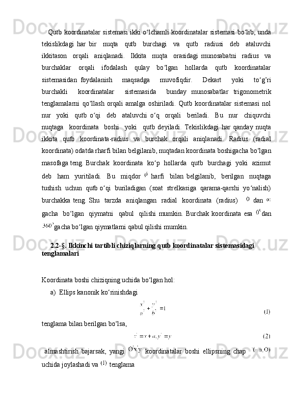      Qutb koordinatalar sistemasi ikki o lchamli koordinatalar sistemasi bo lib, undaʻ ʻ
tekislikdagi   har   bir     nuqta     qutb     burchagi     va     qutb     radiusi     deb     ataluvchi
ikkitason     orqali     aniqlanadi.     Ikkita     nuqta     orasidagi   munosabatni     radius     va
burchaklar     orqali     ifodalash     qulay     bo lgan     hollarda     qutb     koordinatalar	
ʻ
sistemasidan   foydalanish       maqsadga       muvofiqdir.       Dekart       yoki       to g’ri	
ʻ
burchakli     koordinatalar     sistemasida     bunday   munosabatlar   trigonometrik
tenglamalarni   qo llash   orqali   amalga   oshiriladi.   Qutb   koordinatalar   sistemasi   nol	
ʻ
nur     yoki     qutb   o qi     deb     ataluvchi   o q     orqali     beriladi.     Bu     nur     chiquvchi
ʻ ʻ
nuqtaga     koordinata     boshi     yoki     qutb   deyiladi.   Tekislikdagi   har   qanday   nuqta
ikkita   qutb   koordinata-radius   va   burchak   orqali   aniqlanadi.   Radius   (radial
koordinata) odatda rharfi bilan belgilanib, nuqtadan koordinata boshigacha bo lgan	
ʻ
masofaga teng. Burchak   koordinata   ko p   hollarda   qutb   burchagi   yoki   azimut	
ʻ
deb     ham     yuritiladi.     Bu     miqdor     harfi     bilan   belgilanib,     berilgan     nuqtaga
tushish  uchun  qutb o qi  buriladigan  (soat  strelkasiga  qarama-qarshi  yo nalish)	
ʻ ʻ
burchakka   teng.   Shu     tarzda     aniqlangan     radial     koordinata     (radius)         dan  
gacha     bo lgan     qiymatni     qabul     qilishi   mumkin.   Burchak   koordinata   esa  	
ʻ dan
gacha bo lgan qiymatlarni qabul qilishi mumkin.	
ʻ
     2.2- § . Ikkinchi tartibli chiziqlarning qutb koordinatalar sistemasidagi         
tenglamalari
Koordinata boshi chiziqning uchida bo‘lgan hol: 
a) Ellips kanonik ko‘rinishdagi 
                                              
tenglama bilan berilgan bo‘lsa,
           
  almashtirish   bajarsak,   yangi     koordinatalar   boshi   ellipsning   chap    
uchida joylashadi va   tenglama  