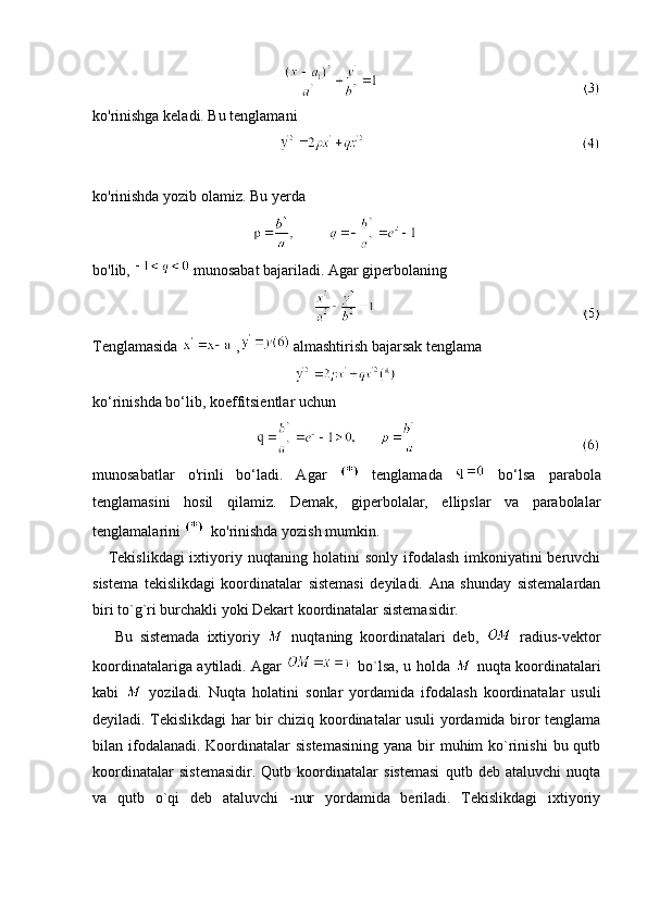                                                   
ko'rinishga keladi. Bu tenglamani
                                                       
ko'rinishda yozib olamiz. Bu yerda 
                                                    
bo'lib,   munosabat bajariladi. Agar giperbolaning 
                                                          
Tenglamasida   ,  almashtirish bajarsak tenglama 
                                                     
ko‘rinishda bo‘lib, koeffitsientlar uchun
                                                  
munosabatlar   o'rinli   bo‘ladi.   Agar     tenglamada     bo‘lsa   parabola
tenglamasini   hosil   qilamiz.   Demak,   giperbolalar,   ellipslar   va   parabolalar
tenglamalarini    ko'rinishda yozish mumkin.
     Tekislikdagi  ixtiyoriy nuqtaning holatini sonly ifodalash imkoniyatini beruvchi
sistema   tekislikdagi   koordinatalar   sistemasi   deyiladi.   Ana   shunday   sistemalardan
biri to`g`ri burchakli yoki Dekart koordinatalar sistemasidir.
      Bu   sistemada   ixtiyoriy     nuqtaning   koordinatalari   deb,     radius-vektor
koordinatalariga aytiladi. Agar     bo`lsa, u holda     nuqta koordinatalari
kabi     yoziladi.   Nuqta   holatini   sonlar   yordamida   ifodalash   koordinatalar   usuli
deyiladi. Tekislikdagi har bir chiziq koordinatalar usuli yordamida biror tenglama
bilan ifodalanadi.  Koordinatalar  sistemasining  yana bir  muhim  ko`rinishi  bu qutb
koordinatalar   sistemasidir.   Qutb   koordinatalar   sistemasi   qutb   deb   ataluvchi   nuqta
va   qutb   o`qi   deb   ataluvchi   -nur   yordamida   beriladi.   Tekislikdagi   ixtiyoriy 