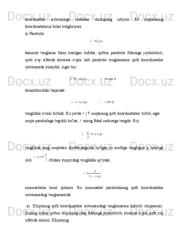 koordinatlar   sistemasiga   nisbatan   chiziqning   ixtiyori   M   nuqtasining
koordinatalarini bilan belgilaymiz.
a)  Parabola
                                                              
kanonik   tenglama   bilan   berilgan   boMsa ,   qutbni   parabola   fokusiga   joylashtirib ,
qutb   o ' qi   sifatida   abssissa   o ' qini   olib   parabola   tenglamasini   qutb   koordinatalar
sistemasida   yozaylik .  Agar   biz
                                                         
almashtirishlar   bajarsak
                                                       
tengliklar   o ' rinli   bo ' ladi .  Bu   yerda    (   nuqtaning   qutb   koordinatalari   bo ' lib ,  agar  
nuqta   parabolaga   tegishli   bo ' lsa ,    uning   fokal   radiusiga   tengdir .  Biz
                                                      
tenglikda   ning   nuqtadan   direktrisagacha   bo'lgan   m   asofaga   tengligini   p   hisobga
olib    ifodani yuqoridagi tenglikka qo'ysak,
                                                        
munosabatni   hosil   qilamiz.   Bu   munosabat   parabolaning   qutb   koordinatalar
sistemasidagi tenglamasidir.
  a)     Ellipsning   qutb   koordinatalar   sistemasidagi   tenglamasini   keltirib   chiqaramiz.
Buning uchun qutbni ellipsning chap fokusiga joylashtirib, abssissa o'qini qutb o'qi
sifatida olamiz. Ellipsning 