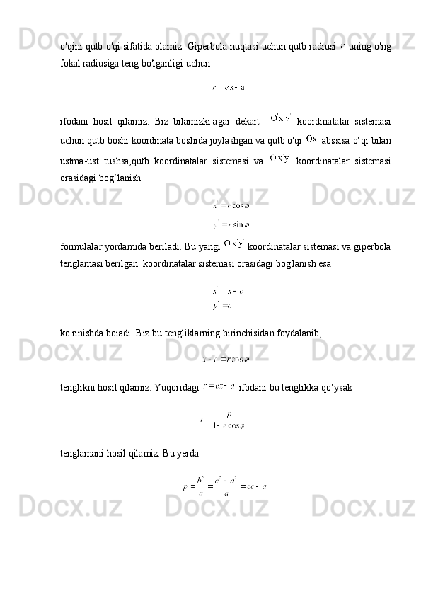 o'qini qutb o'qi sifatida olamiz. Giperbola nuqtasi uchun qutb radiusi    uning o'ng
fokal radiusiga teng bo'lganligi uchun
                                                             
ifodani   hosil   qilamiz.   Biz   bilamizki.agar   dekart       koordinatalar   sistemasi
uchun qutb boshi koordinata boshida joylashgan va qutb o'qi   abssisa o‘qi bilan
ustma-ust   tushsa,qutb   koordinatalar   sistemasi   va     koordinatalar   sistemasi
orasidagi bog‘lanish
                                                   
                                                   
formulalar yordamida beriladi. Bu yangi   koordinatalar sistemasi va giperbola
tenglamasi berilgan  koordinatalar sistemasi orasidagi bog'lanish esa
                                                   
ko'rinishda boiadi. Biz bu tengliklarning birinchisidan foydalanib,
                                                         
tenglikni hosil qilamiz. Yuqoridagi   ifodani bu tenglikka qo‘ysak
                                                        
tenglamani hosil qilamiz. Bu yerda
                                                  