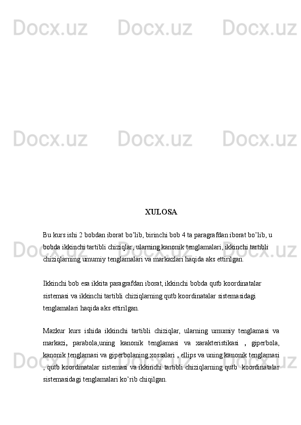 XULOSA
Bu kurs ishi 2 bobdan iborat bo’lib, birinchi bob 4 ta paragrafdan iborat bo’lib, u 
bobda ikkinchi tartibli chiziqlar, ularning kanonik tenglamalari, ikkinchi tartibli 
chiziqlarning umumiy tenglamalari va markazlari haqida aks ettirilgan.
Ikkinchi bob esa ikkita paragrafdan iborat, ikkinchi bobda qutb koordinatalar 
sistemasi va ikkinchi tartibli chiziqlarning qutb koordinatalar sistemasidagi 
tenglamalari haqida aks ettirilgan. 
 
Mazkur   kurs   ishida   ikkinchi   tartibli   chiziqlar,   ularning   umumiy   tenglamasi   va
markazi ,   parabola,uning   kanonik   tenglamasi   va   xarakteristikasi   ,   giperbola,
kanonik tenglamasi va giperbolaning xossalari  ,  ellips va uning kanonik tenglamasi
, qutb koordinatalar sistemasi va ikkinchi tartibli chiziqlarning qutb   koordinatalar
sistemasidagi tenglamalari ko’rib chiqilgan. 
