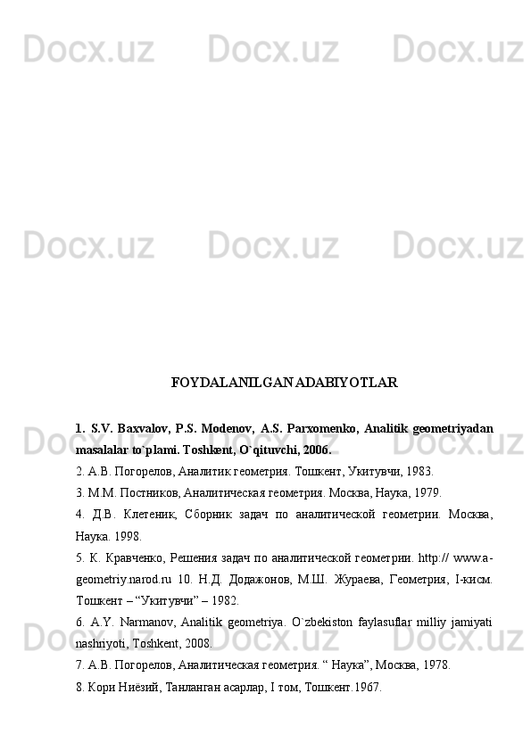 FOYDALANILGAN ADABIYOTLAR
1.   S.V.   Baxvalov,   P.S.   Modenov,   A.S.   Parxomenko,   Analitik   geometriyadan
masalalar to`plami. Toshkent, O`qituvchi, 2006.  
2. А.В. Погорелов, Аналитик геометрия. Тошкент, Укитувчи, 1983. 
3 . М.М. Постников, Аналитическая  геометрия. Москва, Наука, 1979. 
4.   Д.В.   Клетеник,   Сборник   задач   по   аналитической   геометрии.   Москва,
Наука. 1998. 
5.  К.   Кравченко,   Решения   задач   по   аналитической   геометрии.   http://   www.a-
geometriy.narod.ru   10.   Н.Д.   Додажонов,   М.Ш.   Жураева,   Геометрия,   I-кисм.
Тошкент – “Укитувчи” – 1982. 
6.   A.Y.   Narmanov,   Analitik   geometriya.   O`zbekiston   faylasuflar   milliy   jamiyati
nashriyoti, Toshkent, 2008. 
7. А.В. Погорелов, Аналитическая геометрия. “ Наука”, Москва, 1978. 
8. Кори Ниёзий, Танланган асарлар, I том, Тошкент.1967.  
