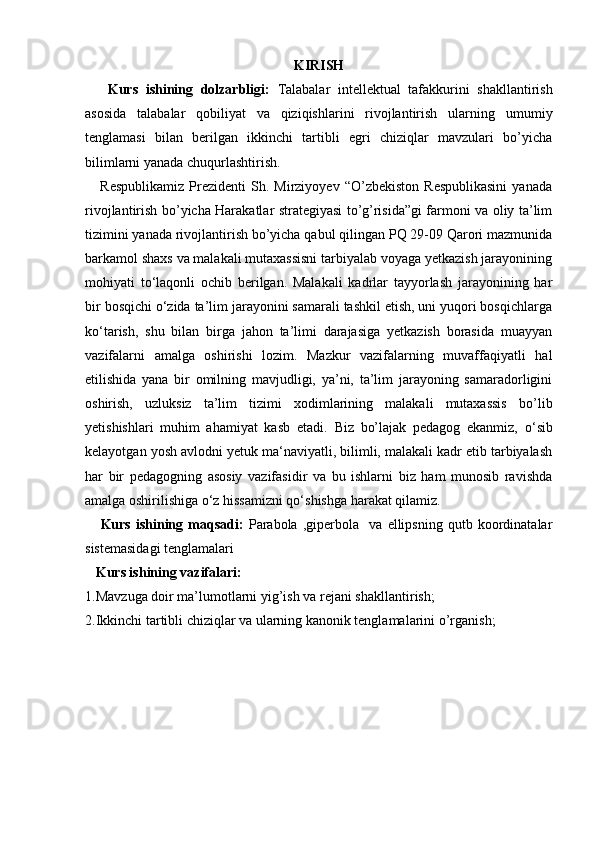 KIRISH
      Kurs   ishining   dolzarbligi:   Talabalar   intellektual   tafakkurini   shakllantirish
asosida   talabalar   qobiliyat   va   qiziqishlarini   rivojlantirish   ularning   umumiy
tenglamasi   bilan   berilgan   ikkinchi   tartibli   egri   chiziqlar   mavzulari   bo’yicha
bilimlarni yanada chuqurlashtirish.
      Respublikamiz   Prezidenti   Sh.  Mirziyoyev   “O’zbekiston   Respublikasini   yanada
rivojlantirish bo’yicha Harakatlar strategiyasi to’g’risida”gi farmoni va oliy ta’lim
tizimini yanada rivojlantirish bo’yicha qabul qilingan PQ 29-09 Qarori mazmunida
barkamol shaxs va malakali mutaxassisni tarbiyalab voyaga yetkazish jarayonining
mohiyati   to‘laqonli   ochib   berilgan.   Malakali   kadrlar   tayyorlash   jarayonining   har
bir bosqichi o‘zida ta’lim jarayonini samarali tashkil etish, uni yuqori bosqichlarga
ko‘tarish,   shu   bilan   birga   jahon   ta’limi   darajasiga   yetkazish   borasida   muayyan
vazifalarni   amalga   oshirishi   lozim.   Mazkur   vazifalarning   muvaffaqiyatli   hal
etilishida   yana   bir   omilning   mavjudligi,   ya’ni,   ta’lim   jarayoning   samaradorligini
oshirish,   uzluksiz   ta’lim   tizimi   xodimlarining   malakali   mutaxassis   bo’lib
yetishishlari   muhim   ahamiyat   kasb   etadi.   Biz   bo’lajak   pedagog   ekanmiz,   o ‘sib
kelayotgan yosh avlodni yetuk ma‘naviyatli, bilimli, malakali kadr etib tarbiyalash
har   bir   pedagogning   asosiy   vazifasidir   va   bu   ishlarni   biz   ham   munosib   ravishda
amalga oshirilishiga o‘z hissamizni qo‘shishga harakat qilamiz.
      Kurs   ishining   maqsadi:   Parabola   ,giperbola     va   ellipsning   qutb   koordinatalar
sistemasidagi tenglamalari
    Kurs ishining vazifalari:
1. Mavzuga doir ma’lumotlarni yig’ish va rejani shakllanti rish ;
2.Ikkinchi tartibli chiziqlar va ularning kanonik tenglamalarini o’rganish; 