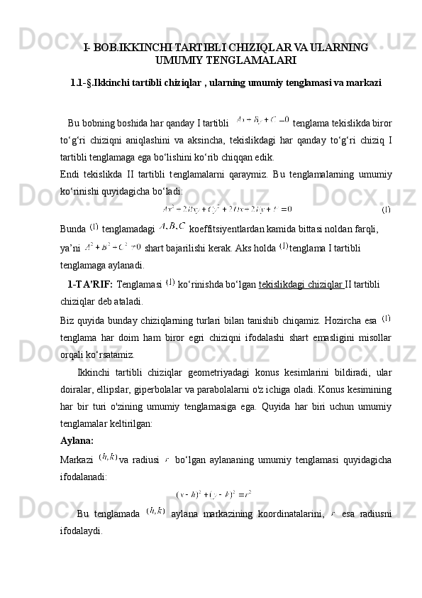 I- BOB.IKKINCHI TARTIBLI CHIZIQLAR VA ULARNING
UMUMIY TENGLAMALARI
1 . 1- § .Ikkinchi tartibli chiziqlar , ularning umumiy tenglamasi va markazi
   Bu bobning boshida   har qanday I tartibli    tenglama tekislikda biror
to‘g‘ri   chiziqni   aniqlashini   va   aksincha,   tekislikdagi   har   qanday   to‘g‘ri   chiziq   I
tartibli tenglamaga ega bo‘lishini ko‘rib chiqqan edik.
Endi   tekislikda   II   tartibli   t е nglam а larni   qaraymiz.   Bu   tenglamalarning   umumiy
ko‘rinishi quyidagicha bo‘ladi:
                                               
Bunda    tenglamadagi   koeffitsiyentlardan kamida bittasi noldan farqli, 
ya’ni    shart bajarilishi kerak. Aks holda  tenglama I tartibli 
tenglamaga aylanadi.
   1-TA’RIF:   Tenglamasi    ko‘rinishda bo‘lgan   tekislikdagi chiziqlar        II tartibli 
chiziqlar   deb ataladi.
Biz quyida bunday chiziqlarning turlari  bilan tanishib chiqamiz. Hozircha esa  
tenglama   har   doim   ham   biror   egri   chiziqni   ifodalashi   shart   emasligini   misollar
orqali ko‘rsatamiz.
      Ikkinchi   tartibli   chiziqlar   geometriyadagi   konus   kesimlarini   bildiradi,   ular
doiralar, ellipslar, giperbolalar va parabolalarni o'z ichiga oladi. Konus kesimining
har   bir   turi   o'zining   umumiy   tenglamasiga   ega.   Quyida   har   biri   uchun   umumiy
tenglamalar keltirilgan:
Aylana:
Markazi   va   radiusi     bo‘lgan   aylananing   umumiy   tenglamasi   quyidagicha
ifodalanadi:
                                                      
      Bu   tenglamada     aylana   markazining   koordinatalarini,     esa   radiusni
ifodalaydi. 