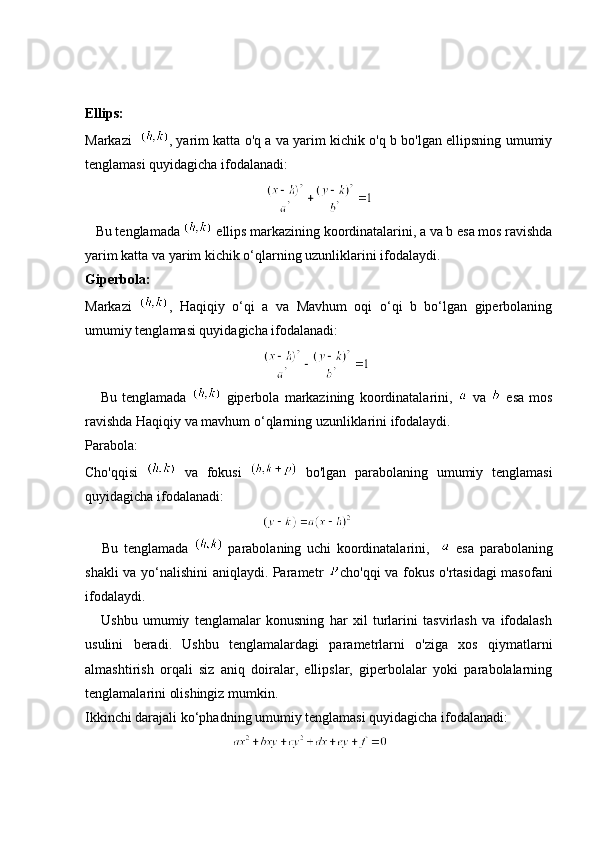 Ellips:
Markazi    ,   yarim katta o'q a va yarim kichik o'q b bo'lgan ellipsning umumiy
tenglamasi quyidagicha ifodalanadi:
   Bu tenglamada   ellips markazining koordinatalarini, a va b esa mos ravishda
yarim katta va yarim kichik o‘qlarning uzunliklarini ifodalaydi.
Giperbola:
Markazi   ,   Haqiqiy   o‘qi   a   va   Mavhum   oqi   o‘qi   b   bo‘lgan   giperbolaning
umumiy tenglamasi quyidagicha ifodalanadi:
                                                           
      Bu   tenglamada     giperbola   markazining   koordinatalarini,     va     esa   mos
ravishda Haqiqiy va mavhum o‘qlarning uzunliklarini ifodalaydi.
Parabola:
Cho'qqisi     va   fokusi     bo'lgan   parabolaning   umumiy   tenglamasi
quyidagicha ifodalanadi:
                                                           
      Bu   tenglamada     parabolaning   uchi   koordinatalarini,       esa   parabolaning
shakli va yo‘nalishini aniqlaydi. Parametr   cho'qqi va fokus o'rtasidagi masofani
ifodalaydi.
      Ushbu   umumiy   tenglamalar   konusning   har   xil   turlarini   tasvirlash   va   ifodalash
usulini   beradi.   Ushbu   tenglamalardagi   parametrlarni   o'ziga   xos   qiymatlarni
almashtirish   orqali   siz   aniq   doiralar,   ellipslar,   giperbolalar   yoki   parabolalarning
tenglamalarini olishingiz mumkin.
Ikkinchi darajali ko‘phadning umumiy tenglamasi quyidagicha ifodalanadi: