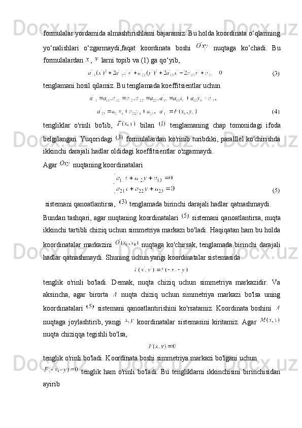 formulalar yordamida almashtirishlami bajaramiz. Bu holda koordinata o‘qlarining
yo‘nalishlari   o‘zgarmaydi,faqat   koordinata   boshi     nuqtaga   ko’chadi.   Bu
formulalardan  ,   larni topib va (1) ga qo‘yib,
                             
tenglamani hosil qilamiz. Bu tenglamada koeffitsientlar uchun
                              
                                      
tengliklar   o'rinli   bo'lib,     bilan     tenglamaning   chap   tomonidagi   ifoda
belgilangan. Yuqoridagi    formulalardan ko'rinib turibdiki, paralllel ko'chirishda
ikkinchi darajali hadlar oldidagi koeffitsientlar o'zgarmaydi.
Agar   nuqtaning koordinatalari
                                                      
 sistemani qanoatlantirsa,     tenglamada birinchi darajali hadlar qatnashmaydi.
Bundan tashqari, agar nuqtaning koordinatalari    sistemani qanoatlantirsa, nuqta
ikkinchi tartibli chiziq uchun simmetriya markazi bo'ladi. Haqiqatan ham bu holda
koordinatalar  markazini     nuqtaga ko'chirsak, tenglamada birinchi  darajali
hadlar qatnashmaydi. Shuning uchun yangi koordinatalar sistemasida
                                                           
tenglik   o'rinli   bo'ladi.   Demak,   nuqta   chiziq   uchun   simmetriya   markazidir.   Va
aksincha,   agar   birorta     nuqta   chiziq   uchun   simmetriya   markazi   bo'lsa   uning
koordinatalari     sistemani   qanoatlantirishini   ko'rsatamiz.   Koordinata   boshini  
nuqtaga   joylashtirib,   yangi     koordinatalar   sistemasini   kiritamiz.   Agar  
nuqta chiziqqa tegishli bo'lsa, 
tenglik o'rinli bo'ladi. Koordinata boshi simmetriya markazi bo'lgani uchun 
  tenglik   ham   o'rinli   bo'ladi.   Bu   tengliklarni   ikkinchisini   birinchisidan
ayirib 