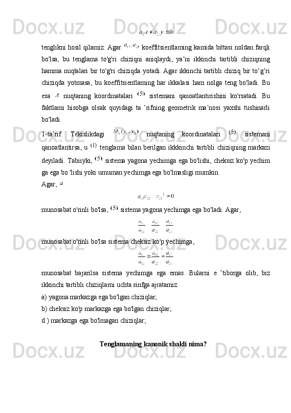                                                                   
tenglikni hosil qilamiz. Agar   koeffitsientlaming kamida bittasi noldan farqli
bo'lsa,   bu   tenglama   to'g'ri   chiziqni   aniqlaydi,   ya’ni   ikkinchi   tartibli   chiziqning
hamma nuqtalari bir to'g'ri chiziqda yotadi. Agar ikkinchi tartibli chiziq bir to‘g‘ri
chiziqda   yotmasa,   bu   koeffitsientlaming   har   ikkalasi   ham   nolga   teng   bo'ladi.   Bu
esa     nuqtaning   koordinatalari     sistemani   qanoatlantirishini   ko'rsatadi.   Bu
faktlami   hisobga   olsak   quyidagi   ta   ’rifning   geometrik   ma’nosi   yaxshi   tushinarli
bo'ladi. 
1-ta’rif.   Tekislikdagi     nuqtaning   koordinatalari     sistemani
qanoatlantirsa, u     tenglama bilan berilgan ikkkinchi tartibli  chiziqning markazi
deyiladi. Tabiiyki,     sistema yagona yechimga ega bo'lishi, cheksiz ko'p yechim
ga ega bo 'lishi yoki umuman yechimga ega bo'lmasligi mumkin.
Agar, 
                                                                 
munosabat o'rinli bo'lsa,   sistema yagona yechimga ega bo'ladi. Agar,
                                                                 
munosabat o'rinli bo'lsa sistema cheksiz ko'p yechimga,
                                                                 
munosabat   bajarilsa   sistema   yechimga   ega   emas.   Bularni   e   ’tiborga   olib,   biz
ikkinchi tartibli chiziqlarni uchta sinfga ajratamiz: 
a) yagona markazga ega bo'lgan chiziqlar; 
b) cheksiz ko'p markazga ega bo'lgan chiziqlar; 
d ) markazga ega bo'lmagan chiziqlar;
                                  Tenglamaning kanonik shakli nima? 