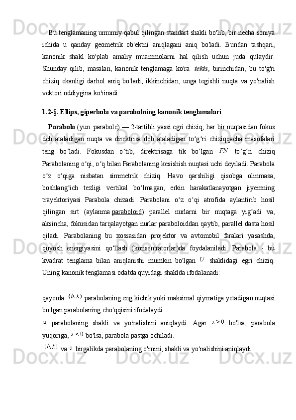     Bu tenglamaning umumiy qabul qilingan standart shakli bo'lib, bir necha soniya
ichida   u   qanday   geometrik   ob'ektni   aniqlagani   aniq   bo'ladi.   Bundan   tashqari,
kanonik   shakl   ko'plab   amaliy   muammolarni   hal   qilish   uchun   juda   qulaydir.
Shunday   qilib,   masalan,   kanonik   tenglamaga   ko'ra     tekis ,   birinchidan,   bu   to'g'ri
chiziq   ekanligi   darhol   aniq   bo'ladi,   ikkinchidan,   unga   tegishli   nuqta   va   yo'nalish
vektori oddiygina ko'rinadi.
1 . 2- § . Ellips, giperbola va parabolning kanonik tenglamalari
   Parabola   (yun. parabole) — 2-tartibli yassi egri chiziq; har bir nuqtasidan fokus
deb   ataladigan   nuqta   va   direktrisa   deb   ataladigan   to g ri   chiziqqacha   masofalariʻ ʻ
teng   bo ladi.   Fokusdan   o tib,   direktrisaga   tik   bo lgan  	
ʻ ʻ ʻ   to g ri   chiziq	ʻ ʻ
Parabolaning o qi, o q bilan Parabolaning kesishish nuqtasi uchi deyiladi. Parabola	
ʻ ʻ
o z   o qiga   nisbatan   simmetrik   chiziq.   Havo   qarshiligi   qisobga   olinmasa,	
ʻ ʻ
boshlang ich   tezligi   vertikal   bo lmagan,   erkin   harakatlanayotgan   jiyemning	
ʻ ʻ
trayektoriyasi   Parabola   chizadi.   Parabolani   o z   o qi   atrofida   aylantirib   hosil	
ʻ ʻ
qilingan   sirt   (aylanma   paraboloid )   parallel   nurlarni   bir   nuqtaga   yig adi   va,	
ʻ
aksincha, fokusidan tarqalayotgan nurlar paraboloiddan qaytib, parallel dasta hosil
qiladi.   Parabolaning   bu   xossasidan   projektor   va   avtomobil   faralari   yasashda,
quyosh   energiyasini   qo llash   (konsentratorlar)da   foydalaniladi.   Parabola   -   bu	
ʻ
kvadrat   tenglama   bilan   aniqlanishi   mumkin   bo'lgan     shaklidagi   egri   chiziq.
Uning kanonik tenglamasi odatda quyidagi shaklda ifodalanadi:
                                                  
qayerda:   parabolaning eng kichik yoki maksimal qiymatiga yetadigan nuqtasi
bo'lgan parabolaning cho'qqisini ifodalaydi.
  parabolaning   shakli   va   yo'nalishini   aniqlaydi.   Agar     bo'lsa,   parabola
yuqoriga,   bo'lsa, parabola pastga ochiladi.
   va   birgalikda parabolaning o'rnini, shakli va yo'nalishini aniqlaydi. 