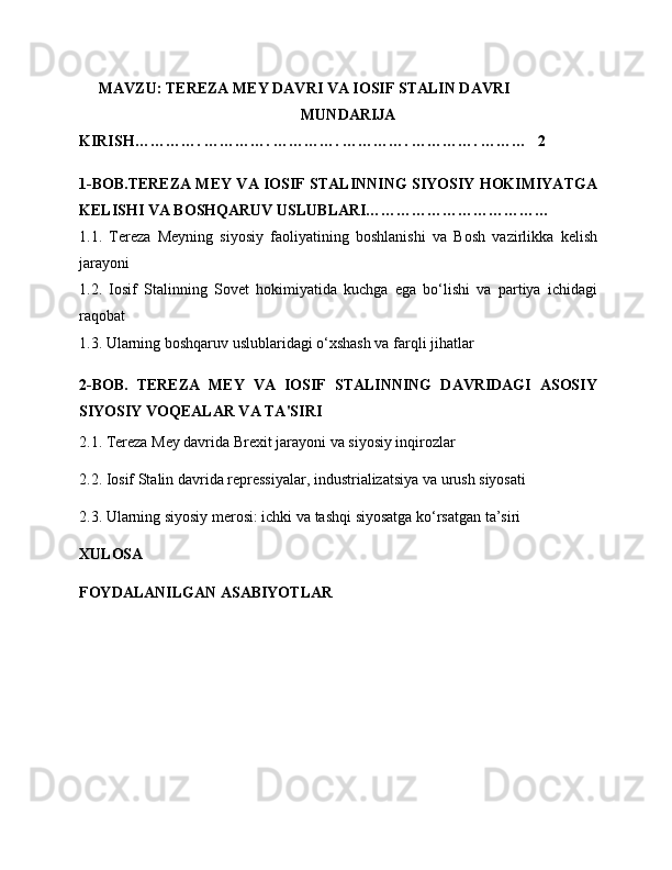 MAVZU: TEREZA MEY DAVRI VA IOSIF STALIN DAVRI
MUNDARIJA 
KIRISH…………. …………. …………. …………. …………. ………   2
1-BOB.TEREZA MEY VA IOSIF STALINNING SIYOSIY HOKIMIYATGA
KELISHI VA BOSHQARUV USLUBLARI………………………………
1.1.   Tereza   Meyning   siyosiy   faoliyatining   boshlanishi   va   Bosh   vazirlikka   kelish
jarayoni
1.2.   Iosif   Stalinning   Sovet   hokimiyatida   kuchga   ega   bo‘lishi   va   partiya   ichidagi
raqobat
1.3. Ularning boshqaruv uslublaridagi o‘xshash va farqli jihatlar
2-BOB.   TEREZA   MEY   VA   IOSIF   STALINNING   DAVRIDAGI   ASOSIY
SIYOSIY VOQEALAR VA TA'SIRI
2.1. Tereza Mey davrida Brexit jarayoni va siyosiy inqirozlar
2.2. Iosif Stalin davrida repressiyalar, industrializatsiya va urush siyosati
2.3. Ularning siyosiy merosi: ichki va tashqi siyosatga ko‘rsatgan ta’siri
XULOSA
FOYDALANILGAN ASABIYOTLAR 