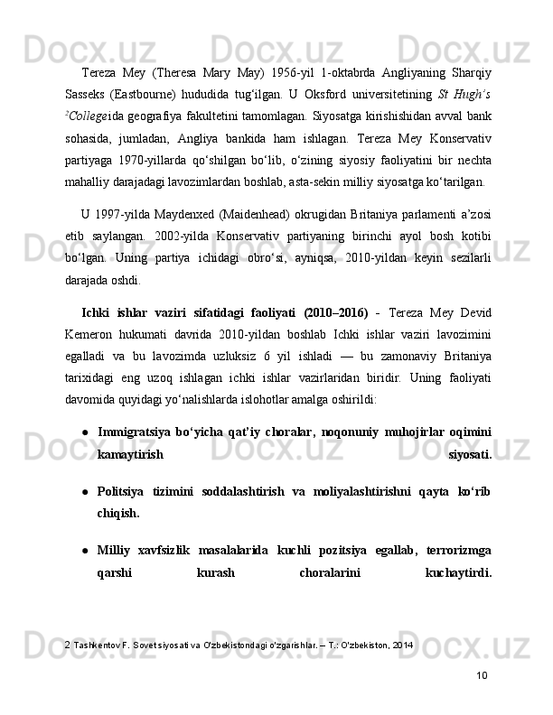 Tereza   Mey   (Theresa   Mary   May)   1956-yil   1-oktabrda   Angliyaning   Sharqiy
Sasseks   (Eastbourne)   hududida   tug‘ilgan.   U   Oksford   universitetining   St   Hugh’s
2
College ida geografiya fakultetini tamomlagan. Siyosatga kirishishidan avval bank
sohasida,   jumladan,   Angliya   bankida   ham   ishlagan.   Tereza   Mey   Konservativ
partiyaga   1970-yillarda   qo‘shilgan   bo‘lib,   o‘zining   siyosiy   faoliyatini   bir   nechta
mahalliy darajadagi lavozimlardan boshlab, asta-sekin milliy siyosatga ko‘tarilgan.
U   1997-yilda   Maydenxed   (Maidenhead)   okrugidan   Britaniya   parlamenti   a’zosi
etib   saylangan.   2002-yilda   Konservativ   partiyaning   birinchi   ayol   bosh   kotibi
bo‘lgan.   Uning   partiya   ichidagi   obro‘si,   ayniqsa,   2010-yildan   keyin   sezilarli
darajada oshdi.
Ichki   ishlar   vaziri   sifatidagi   faoliyati   (2010–2016)   -   Tereza   Mey   Devid
Kemeron   hukumati   davrida   2010-yildan   boshlab   Ichki   ishlar   vaziri   lavozimini
egalladi   va   bu   lavozimda   uzluksiz   6   yil   ishladi   —   bu   zamonaviy   Britaniya
tarixidagi   eng   uzoq   ishlagan   ichki   ishlar   vazirlaridan   biridir.   Uning   faoliyati
davomida quyidagi yo‘nalishlarda islohotlar amalga oshirildi:
● Immigratsiya   bo‘yicha   qat’iy   choralar,   noqonuniy   muhojirlar   oqimini
kamaytirish   siyosati.
● Politsiya   tizimini   soddalashtirish   va   moliyalashtirishni   qayta   ko‘rib
chiqish.
● Milliy   xavfsizlik   masalalarida   kuchli   pozitsiya   egallab,   terrorizmga
qarshi   kurash   choralarini   kuchaytirdi.
2  Tashkentov F. Sovet siyosati va O'zbekistondagi o'zgarishlar. – T.: O'zbekiston, 2014
10 