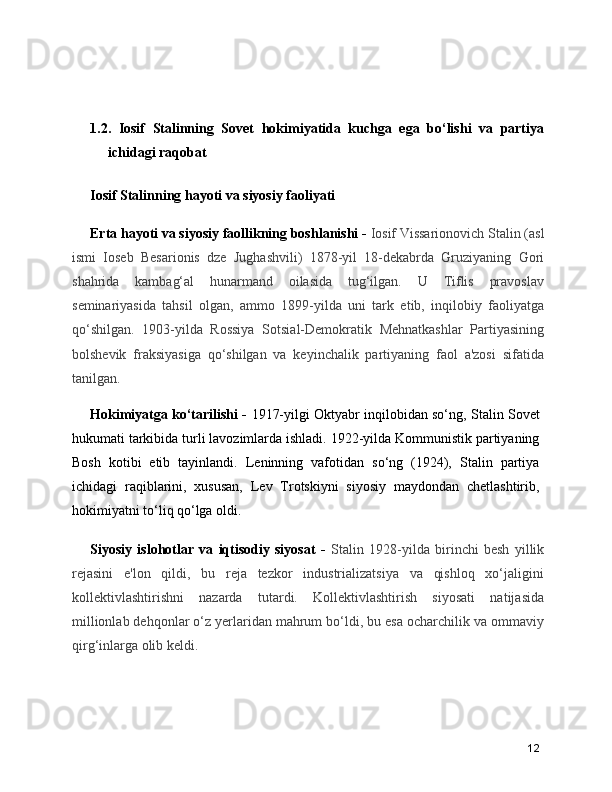 1.2.   Iosif   Stalinning   Sovet   hokimiyatida   kuchga   ega   bo‘lishi   va   partiya
ichidagi raqobat 
Iosif Stalinning hayoti va siyosiy faoliyati
Erta hayoti va siyosiy faollikning boshlanishi -  Iosif Vissarionovich Stalin (asl
ismi   Ioseb   Besarionis   dze   Jughashvili)   1878-yil   18-dekabrda   Gruziyaning   Gori
shahrida   kambag‘al   hunarmand   oilasida   tug‘ilgan.   U   Tiflis   pravoslav
seminariyasida   tahsil   olgan,   ammo   1899-yilda   uni   tark   etib,   inqilobiy   faoliyatga
qo‘shilgan.   1903-yilda   Rossiya   Sotsial-Demokratik   Mehnatkashlar   Partiyasining
bolshevik   fraksiyasiga   qo‘shilgan   va   keyinchalik   partiyaning   faol   a'zosi   sifatida
tanilgan.
Hokimiyatga ko‘tarilishi  -   1917-yilgi Oktyabr inqilobidan so‘ng, Stalin Sovet
hukumati tarkibida turli lavozimlarda ishladi. 1922-yilda Kommunistik partiyaning
Bosh   kotibi   etib   tayinlandi.   Leninning   vafotidan   so‘ng   (1924),   Stalin   partiya
ichidagi   raqiblarini,   xususan,   Lev   Trotskiyni   siyosiy   maydondan   chetlashtirib,
hokimiyatni to‘liq qo‘lga oldi.
Siyosiy   islohotlar   va   iqtisodiy   siyosat   -   Stalin   1928-yilda   birinchi   besh   yillik
rejasini   e'lon   qildi,   bu   reja   tezkor   industrializatsiya   va   qishloq   xo‘jaligini
kollektivlashtirishni   nazarda   tutardi.   Kollektivlashtirish   siyosati   natijasida
millionlab dehqonlar o‘z yerlaridan mahrum bo‘ldi, bu esa ocharchilik va ommaviy
qirg‘inlarga olib keldi.
12 