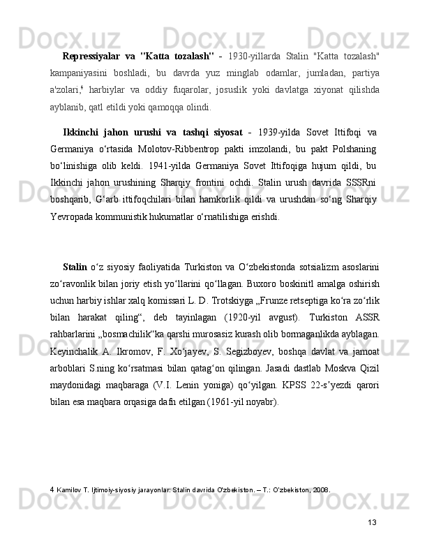 Repressiyalar   va   "Katta   tozalash"   -   1930-yillarda   Stalin   "Katta   tozalash"
kampaniyasini   boshladi,   bu   davrda   yuz   minglab   odamlar,   jumladan,   partiya
a'zolari, 4
  harbiylar   va   oddiy   fuqarolar,   josuslik   yoki   davlatga   xiyonat   qilishda
ayblanib, qatl etildi yoki qamoqqa olindi.  
Ikkinchi   jahon   urushi   va   tashqi   siyosat   -   1939-yilda   Sovet   Ittifoqi   va
Germaniya   o‘rtasida   Molotov-Ribbentrop   pakti   imzolandi,   bu   pakt   Polshaning
bo‘linishiga   olib   keldi.   1941-yilda   Germaniya   Sovet   Ittifoqiga   hujum   qildi,   bu
Ikkinchi   jahon   urushining   Sharqiy   frontini   ochdi.   Stalin   urush   davrida   SSSRni
boshqarib,   G‘arb   ittifoqchilari   bilan   hamkorlik   qildi   va   urushdan   so‘ng   Sharqiy
Yevropada kommunistik hukumatlar o‘rnatilishiga erishdi.  
Stalin   o z   siyosiy   faoliyatida  ʻ Turkiston   va   O zbekiston	ʻ da   sotsializm   asoslarini
zo ravonlik bilan joriy etish yo llarini qo llagan. Buxoro boskinitl amalga oshirish	
ʻ ʻ ʻ
uchun harbiy ishlar xalq komissari L. D. Trotskiyga „Frunze retseptiga ko ra zo rlik	
ʻ ʻ
bilan   harakat   qiling“,   deb   tayinlagan   (1920-yil   avgust).   Turkiston   ASSR
rahbarlarini „ bosmachilik “ka qarshi murosasiz kurash olib bormaganlikda ayblagan.
Keyinchalik   A.   Ikromov ,   F.   Xo jayev	
ʻ ,   S.   Segizboyev,   boshqa   davlat   va   jamoat
arboblari   S.ning   ko rsatmasi   bilan   qatag on   qilingan.   Jasadi   dastlab   Moskva   Qizil	
ʻ ʻ
maydonidagi   maqbaraga   (V.I.   Lenin   yoniga)   qo yilgan.   KPSS   22-s yezdi   qarori	
ʻ ʼ
bilan esa maqbara orqasiga dafn etilgan (1961-yil noyabr).
  
4  Kamilov T. Ijtimoiy-siyosiy jarayonlar: Stalin davrida O'zbekiston. – T.: O’zbekiston, 2008.
13 