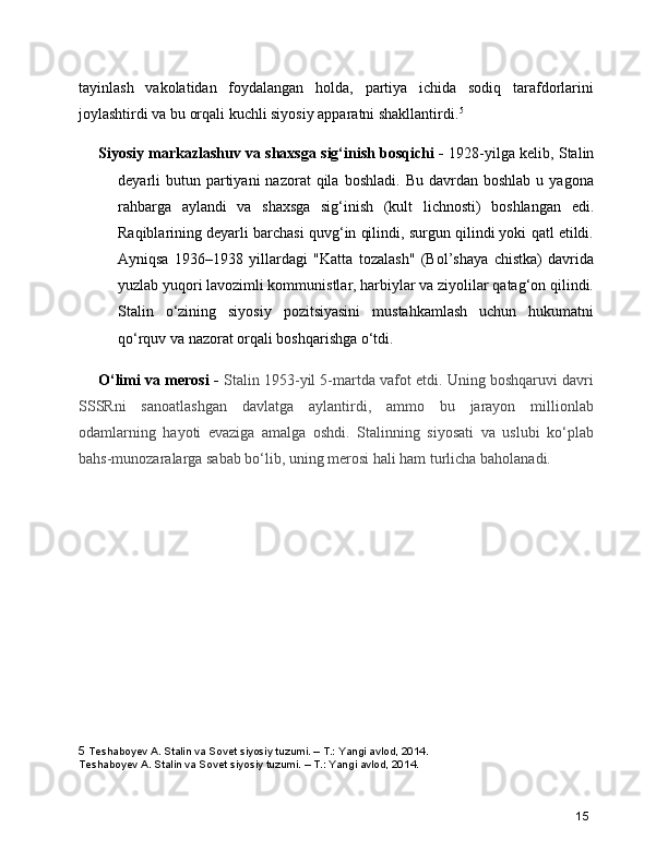 tayinlash   vakolatidan   foydalangan   holda,   partiya   ichida   sodiq   tarafdorlarini
joylashtirdi va bu orqali kuchli siyosiy apparatni shakllantirdi. 5
Siyosiy markazlashuv va shaxsga sig‘inish bosqichi -  1928-yilga kelib, Stalin
deyarli   butun  partiyani  nazorat  qila  boshladi.   Bu  davrdan  boshlab   u  yagona
rahbarga   aylandi   va   shaxsga   sig‘inish   (kult   lichnosti)   boshlangan   edi.
Raqiblarining deyarli barchasi quvg‘in qilindi, surgun qilindi yoki qatl etildi.
Ayniqsa   1936–1938   yillardagi   "Katta   tozalash"   (Bol’shaya   chistka)   davrida
yuzlab yuqori lavozimli kommunistlar, harbiylar va ziyolilar qatag‘on qilindi.
Stalin   o‘zining   siyosiy   pozitsiyasini   mustahkamlash   uchun   hukumatni
qo‘rquv va nazorat orqali boshqarishga o‘tdi.
O‘limi va merosi -   Stalin 1953-yil 5-martda vafot etdi. Uning boshqaruvi davri
SSSRni   sanoatlashgan   davlatga   aylantirdi,   ammo   bu   jarayon   millionlab
odamlarning   hayoti   evaziga   amalga   oshdi.   Stalinning   siyosati   va   uslubi   ko‘plab
bahs-munozaralarga sabab bo‘lib, uning merosi hali ham turlicha baholanadi.
  
5  Teshaboyev A. Stalin va Sovet siyosiy tuzumi. – T.: Yangi avlod, 2014.
Teshaboyev A. Stalin va Sovet siyosiy tuzumi. – T.: Yangi avlod, 2014.
15 