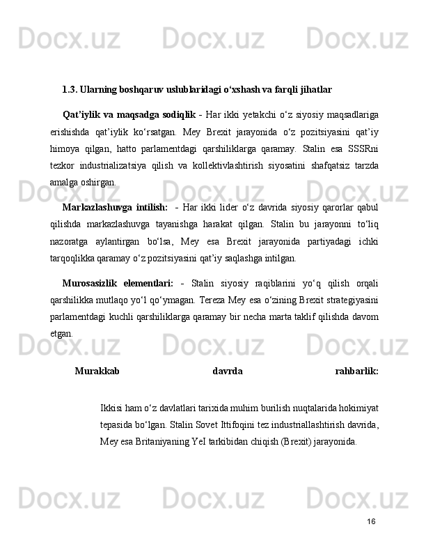 1.3. Ularning boshqaruv uslublaridagi o‘xshash va farqli jihatlar  
Qat’iylik   va   maqsadga   sodiqlik   -   Har   ikki   yetakchi   o‘z   siyosiy   maqsadlariga
erishishda   qat’iylik   ko‘rsatgan.   Mey   Brexit   jarayonida   o‘z   pozitsiyasini   qat’iy
himoya   qilgan,   hatto   parlamentdagi   qarshiliklarga   qaramay.   Stalin   esa   SSSRni
tezkor   industrializatsiya   qilish   va   kollektivlashtirish   siyosatini   shafqatsiz   tarzda
amalga oshirgan.
Markazlashuvga   intilish:     -   Har   ikki   lider   o‘z   davrida   siyosiy   qarorlar   qabul
qilishda   markazlashuvga   tayanishga   harakat   qilgan.   Stalin   bu   jarayonni   to‘liq
nazoratga   aylantirgan   bo‘lsa,   Mey   esa   Brexit   jarayonida   partiyadagi   ichki
tarqoqlikka qaramay o‘z pozitsiyasini qat’iy saqlashga intilgan.
Murosasizlik   elementlari:   -   Stalin   siyosiy   raqiblarini   yo‘q   qilish   orqali
qarshilikka mutlaqo yo‘l qo‘ymagan. Tereza Mey esa o‘zining Brexit strategiyasini
parlamentdagi kuchli qarshiliklarga qaramay bir necha marta taklif qilishda davom
etgan.
Murakkab   davrda   rahbarlik:
Ikkisi ham o‘z davlatlari tarixida muhim burilish nuqtalarida hokimiyat
tepasida bo‘lgan. Stalin Sovet Ittifoqini tez industriallashtirish davrida,
Mey esa Britaniyaning YeI tarkibidan chiqish (Brexit) jarayonida.
16 