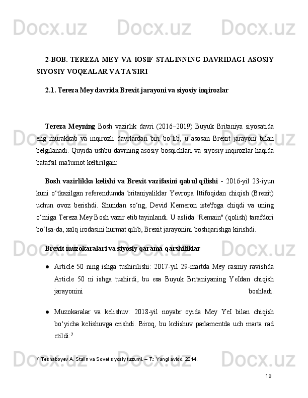2-BOB.   TEREZA   MEY   VA   IOSIF   STALINNING   DAVRIDAGI   ASOSIY
SIYOSIY VOQEALAR VA TA'SIRI
2.1. Tereza Mey davrida Brexit jarayoni va siyosiy inqirozlar 
Tereza   Meyning   Bosh   vazirlik   davri   (2016–2019)   Buyuk   Britaniya   siyosatida
eng   murakkab   va   inqirozli   davrlardan   biri   bo‘lib,   u   asosan   Brexit   jarayoni   bilan
belgilanadi. Quyida ushbu davrning asosiy bosqichlari va siyosiy inqirozlar haqida
batafsil ma'lumot keltirilgan:
Bosh   vazirlikka  kelishi   va  Brexit   vazifasini   qabul   qilishi   -   2016-yil   23-iyun
kuni   o‘tkazilgan   referendumda  britaniyaliklar   Yevropa   Ittifoqidan   chiqish   (Brexit)
uchun   ovoz   berishdi.   Shundan   so‘ng,   Devid   Kemeron   iste'foga   chiqdi   va   uning
o‘rniga Tereza Mey Bosh vazir etib tayinlandi. U aslida "Remain" (qolish) tarafdori
bo‘lsa-da, xalq irodasini hurmat qilib, Brexit jarayonini boshqarishga kirishdi.
Brexit muzokaralari va siyosiy qarama-qarshiliklar
● Article   50   ning   ishga   tushirilishi:   2017-yil   29-martda   Mey   rasmiy   ravishda
Article   50   ni   ishga   tushirdi,   bu   esa   Buyuk   Britaniyaning   YeIdan   chiqish
jarayonini   boshladi.
● Muzokaralar   va   kelishuv:   2018-yil   noyabr   oyida   Mey   YeI   bilan   chiqish
bo‘yicha   kelishuvga   erishdi.   Biroq,   bu   kelishuv   parlamentda   uch   marta   rad
etildi: 7
7  Teshaboyev A. Stalin va Sovet siyosiy tuzumi. – T.: Yangi avlod, 2014.
19 