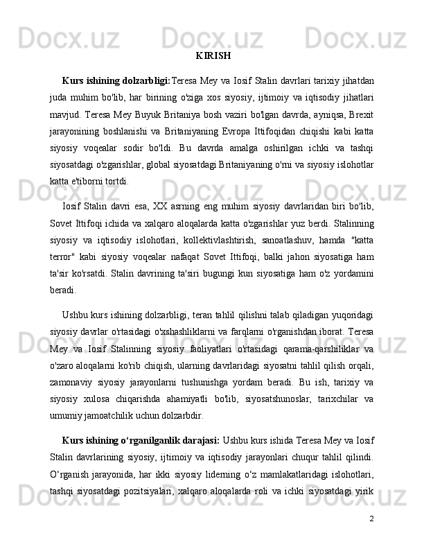 KIRISH
Kurs ishining dolzarbligi: Teresa Mey va Iosif  Stalin davrlari  tarixiy jihatdan
juda   muhim   bo'lib,   har   birining   o'ziga   xos   siyosiy,   ijtimoiy   va   iqtisodiy   jihatlari
mavjud. Teresa Mey Buyuk Britaniya bosh vaziri  bo'lgan davrda, ayniqsa, Brexit
jarayonining   boshlanishi   va   Britaniyaning   Evropa   Ittifoqidan   chiqishi   kabi   katta
siyosiy   voqealar   sodir   bo'ldi.   Bu   davrda   amalga   oshirilgan   ichki   va   tashqi
siyosatdagi o'zgarishlar, global siyosatdagi Britaniyaning o'rni va siyosiy islohotlar
katta e'tiborni tortdi.
Iosif   Stalin   davri   esa,   XX   asrning   eng   muhim   siyosiy   davrlaridan   biri   bo'lib,
Sovet Ittifoqi ichida va xalqaro aloqalarda katta o'zgarishlar  yuz berdi. Stalinning
siyosiy   va   iqtisodiy   islohotlari,   kollektivlashtirish,   sanoatlashuv,   hamda   "katta
terror"   kabi   siyosiy   voqealar   nafaqat   Sovet   Ittifoqi,   balki   jahon   siyosatiga   ham
ta'sir   ko'rsatdi.   Stalin   davrining   ta'siri   bugungi   kun   siyosatiga   ham   o'z   yordamini
beradi.
Ushbu kurs ishining dolzarbligi, teran tahlil qilishni talab qiladigan yuqoridagi
siyosiy davrlar o'rtasidagi o'xshashliklarni  va farqlarni o'rganishdan iborat. Teresa
Mey   va   Iosif   Stalinning   siyosiy   faoliyatlari   o'rtasidagi   qarama-qarshiliklar   va
o'zaro aloqalarni ko'rib chiqish, ularning davrlaridagi siyosatni tahlil qilish orqali,
zamonaviy   siyosiy   jarayonlarni   tushunishga   yordam   beradi.   Bu   ish,   tarixiy   va
siyosiy   xulosa   chiqarishda   ahamiyatli   bo'lib,   siyosatshunoslar,   tarixchilar   va
umumiy jamoatchilik uchun dolzarbdir.
Kurs ishining o‘rganilganlik darajasi:  Ushbu kurs ishida Teresa Mey va Iosif
Stalin   davrlarining   siyosiy,   ijtimoiy   va   iqtisodiy   jarayonlari   chuqur   tahlil   qilindi.
O‘rganish   jarayonida,   har   ikki   siyosiy   liderning   o‘z   mamlakatlaridagi   islohotlari,
tashqi   siyosatdagi   pozitsiyalari,   xalqaro   aloqalarda   roli   va   ichki   siyosatdagi   yirik
2 