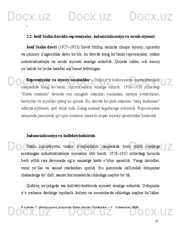 8
2.2. Iosif Stalin davrida repressiyalar, industrializatsiya va urush siyosati
Iosif  Stalin davri   (1927–1953)  Sovet  Ittifoqi  tarixida chuqur  siyosiy,  iqtisodiy
va ijtimoiy o‘zgarishlar davri bo‘lib, bu davrda keng ko‘lamli repressiyalar, tezkor
industrializatsiya   va   urush   siyosati   amalga   oshirildi.   Quyida   ushbu   uch   asosiy
yo‘nalish bo‘yicha batafsil ma’lumot keltirilgan:
Repressiyalar  va siyosiy  tozalashlar -   Stalin o‘z hokimiyatini mustahkamlash
maqsadida   keng   ko‘lamli   repressiyalarni   amalga   oshirdi.   1936–1938   yillardagi
"Katta   tozalash"   davrida   yuz   minglab   odamlar,   jumladan,   partiya   yetakchilari,
harbiylar va ziyolilar qatag‘on qilindi. Bu davrda ko‘plab odamlar "xalq dushmani"
sifatida ayblanib, qatl etildi yoki Gulag mehnat lagerlariga yuborildi. Repressiyalar
natijasida jamiyatda qo‘rquv muhitini yaratish orqali siyosiy qarshiliklar bostirildi.
Industrializatsiya va kollektivlashtirish
Stalin   iqtisodiyotni   tezkor   rivojlantirish   maqsadida   besh   yillik   rejalarga
asoslangan   industrializatsiya   siyosatini   olib   bordi.   1928–1932   yillardagi   birinchi
besh   yillik   reja   davomida   og‘ir   sanoatga   katta   e’tibor   qaratildi.   Yangi   zavodlar,
temir   yo‘llar   va   sanoat   markazlari   qurildi.   Bu   jarayonda   millionlab   dehqonlar
shaharlarga ko‘chib, sanoat korxonalarida ishlashga majbur bo‘ldi.
Qishloq   xo‘jaligida   esa   kollektivlashtirish   siyosati   amalga   oshirildi.   Dehqonlar
o‘z yerlarini  davlatga topshirib, kolxoz va sovxozlarda ishlashga  majbur  bo‘ldilar.
8  Kamilov T. Ijtimoiy-siyosiy jarayonlar: Stalin davrida O'zbekiston. – T.: O’zbekiston, 2008.
21 