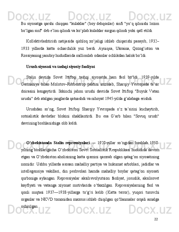Bu siyosatga qarshi  chiqqan "kulaklar" (boy dehqonlar) sinfi "yo‘q qilinishi lozim
bo‘lgan sinf" deb e’lon qilindi va ko‘plab kulaklar surgun qilindi yoki qatl etildi.
Kollektivlashtirish   natijasida   qishloq   xo‘jaligi   ishlab   chiqarishi   pasayib,   1932–
1933   yillarda   katta   ocharchilik   yuz   berdi.   Ayniqsa,   Ukraina,   Qozog‘iston   va
Rossiyaning janubiy hududlarida millionlab odamlar ochlikdan halok bo‘ldi.
Urush siyosati va tashqi siyosiy faoliyat
Stalin   davrida   Sovet   Ittifoqi   tashqi   siyosatda   ham   faol   bo‘ldi.   1939-yilda
Germaniya   bilan   Molotov–Ribbentrop   paktini   imzolab,   Sharqiy   Yevropada   ta’sir
doirasini   kengaytirdi.   Ikkinchi   jahon   urushi   davrida   Sovet   Ittifoqi   "Buyuk   Vatan
urushi" deb atalgan janglarda qatnashdi va nihoyat 1945-yilda g‘alabaga erishdi.
Urushdan   so‘ng,   Sovet   Ittifoqi   Sharqiy   Yevropada   o‘z   ta’sirini   kuchaytirib,
sotsialistik   davlatlar   blokini   shakllantirdi.   Bu   esa   G‘arb   bilan   "Sovuq   urush"
davrining boshlanishiga olib keldi.
 
O zbekistonda  ʻ Stalin   repressiyalari   —   1920-yillar   so ngidan   boshlab   1950-	ʻ
yilning boshlarigacha   O zbekiston Sovet Sotsialistik Respublikasi	
ʻ  hududida davom
etgan va O zbekiston aholisining katta qismini qamrab olgan qatag on siyosatining	
ʻ ʻ
nomidir. Ushbu yillarda asosan  mahalliy partiya va hukumat arboblari,   jadidlar   va
intellegensiya   vakillari,   din   peshvolari   hamda   mahalliy   boylar   qatag on   siyosati	
ʻ
qurboniga   aylangan.   Repressiyalar   aksilrevolyutsion   faoliyat,   josuslik,   aksilsovet
kayfiyati   va   vatanga   xiyonat   motivlarida   o tkazilgan.   Repressiyalarning   faol   va	
ʻ
qonli   nuqtasi   1937—1938-yillarga   to g ri   kelib   (	
ʻ ʻ Katta   terror ),   yuqori   turuvchi
organlar va   NKVD   tomonidan maxsus ishlab chiqilgan qo llanmalar orqali amalga	
ʻ
oshirilgan.
22 