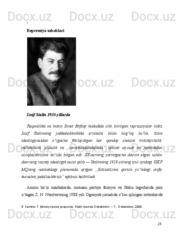 9
Repressiya sabablari
Iosif Stalin 1930-yillarda
Respublika   va   butun   Sovet   Ittifoqi   hududida   olib   borilgan   repressiyalar   ildizi
Iosif   Stalinning   yakkahokimlikka   erishishi   bilan   bog liq   bo lib,   tizimʻ ʻ
idealogiyasidan   o zgacha   fikrlaydigan   har   qanday   shaxsni   trotskiychilik,	
ʻ
millatchilik,   josuslik   va   „zararkundandalikda“   ayblab   siyosat   va   jamiyatdan
uzoqlashtirishni   ko zda   tutgan   edi.   XX-asrning   yarmigacha   davom   etgan   ushbu
ʻ
davrning rasmiy idealogik asosi qilib — Stalinning 1928-yilning iyul oyidagi   SIKP
MQning   navbatdagi   plenumida   aytgan   „Sotsializmni   qurish   yo lidagi   sinfiy	
ʻ
kurashni jadallashtirish“ iqtibosi keltiriladi.
Ammo   ba zi   manbalarda,   xususan  	
ʼ partiya   faxriysi   va   Stalin   lagerlarida   jazo
o tagan Z. N. Nemtsovning 1988-yili 	
ʻ Ogonyok  jurnalida e lon qilingan xotiralarida	ʼ
9   Kamilov T. Ijtimoiy-siyosiy jarayonlar: Stalin davrida O'zbekiston. – T.: O’zbekiston, 2008.
23 