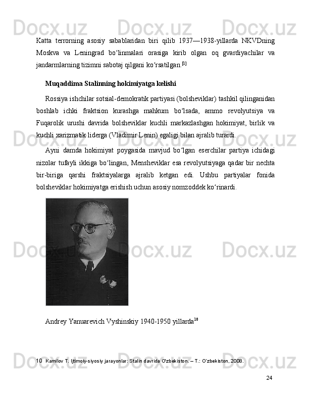 Katta   terrorning   asosiy   sabablaridan   biri   qilib   1937—1938-yillarda   NKVDning
Moskva   va   Leningrad   bo linmalari   orasiga   kirib   olgan  ʻ oq   gvardiyachilar   va
jandarmlarning  tizimni sabotaj qilgani ko rsatilgan.	
ʻ [1]
Muqaddima Stalinning hokimiyatga kelishi
Rossiya ishchilar sotsial-demokratik partiyasi (bolsheviklar)  tashkil qilinganidan
boshlab   ichki   fraktsion   kurashga   mahkum   bo lsada,   ammo  	
ʻ revolyutsiya   va
Fuqarolik   urushi   davrida   bolsheviklar   kuchli   markazlashgan   hokimiyat,   birlik   va
kuchli xarizmatik liderga ( Vladimir Lenin ) egaligi bilan ajralib turardi.
Ayni   damda   hokimiyat   poygasida   mavjud   bo lgan  
ʻ eser chilar   partiya   ichidagi
nizolar  tufayli  ikkiga bo lingan,  	
ʻ Mensheviklar   esa  revolyutsiyaga  qadar  bir  nechta
bir-biriga   qarshi   fraktsiyalarga   ajralib   ketgan   edi.   Ushbu   partiyalar   fonida
bolsheviklar hokimiyatga erishish uchun asosiy nomzoddek ko rinardi.	
ʻ
 
Andrey Yanuarevich Vyshinskiy 1940-1950 yillarda 10
10   Kamilov T. Ijtimoiy-siyosiy jarayonlar: Stalin davrida O'zbekiston. – T.: O’zbekiston, 2008.
24 