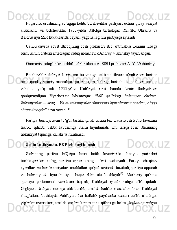 Fuqarolik urushining so ngiga kelib, bolsheviklar partiyasi uchun qulay vaziyatʻ
shakllandi   va   bolsheviklar   1922-yilda   SSRIga   birlashgan   RSFSR ,   Ukraina   va
Belorussiya  SSR hududlarida deyarli yagona legitim partiyaga aylandi.
Ushbu   davrda   sovet   ittifoqining   bosh   prokurori   etib,   o tmishda   Leninni   hibsga	
ʻ
olish uchun orderni imzolagan sobiq menshevik  Andrey Vishinskiy  tayinlangan.
Ommaviy qatag onlar tashkilotchilaridan biri, 	
ʻ SSRI  prokurori  A. Y. Vishinskiy
Bolsheviklar   dohiysi   Lenin   esa   bu   vaqtga   kelib   politbyuro   a zoligidan   boshqa	
ʼ
hech   qanday   rasmiy   mansabga   ega   emas,   majlislarga   boshchilik   qilishdan   boshqa
vakolati   yo q   edi.   1922-yilda   Kotibiyat   raisi   hamda   Lenin   faoliyatidan	
ʻ
qoniqmaydigan   Vyacheslav   Molotov ga:   "MK   qo lidagi   hokimiyat   cheksiz.	
ʻ
Imkoniyatlar — keng… Va bu imkoniyatlar ahmoqona byurokratizm ortidan yo qqa	
ʻ
chiqarilmoqda"  deya yozadi. [2]
Partiya boshqaruvini  to g ri  tashkil  qilish  uchun tez orada Bosh  kotib lavozimi	
ʻ ʻ
tashkil   qilinib,   ushbu   lavozimga   Stalin   tayinlanadi.   Shu   tariqa   Iosif   Stalinning
hokimiyat tepasiga kelishi ta minlanadi.
ʼ
Stalin kotibiyatda. BKP ichidagi kurash
Stalinning   partiya   MQsiga   bosh   kotib   lavozimida   faoliyat   yuritishni
boshlaganidan   so ng,   partiya   apparatining   ta siri   kuchayadi.   Partiya   chaqiruv	
ʻ ʼ
syezdlari   va  konferensiyalari   muddatlari   qo pol   ravishda   buziladi,   partiya  apparati	
ʻ
va   hokimiyatda   byurokratiya   chuqur   ildiz   ota   boshlaydi [3]
.   Markaziy   qo mita	
ʻ
„partiya   parlamenti“   vazifasini   bajarib,   Kotibiyat   ijrochi   roliga   o tib   qoladi.	
ʻ
Orgbyuro   faoliyati   nomiga   olib   borilib,   amalda   kadrlar   masalalari   bilan   Kotibiyat
shug ullana   boshlaydi.   Politbyuro   har   haftalik   payshanba   kunlari   bo lib   o tadigan	
ʻ ʻ ʻ
yig inlar uyushtirar, amalda esa bir kommunist iqtibosiga ko ra „
ʻ ʻ haftaning qolgan
25 