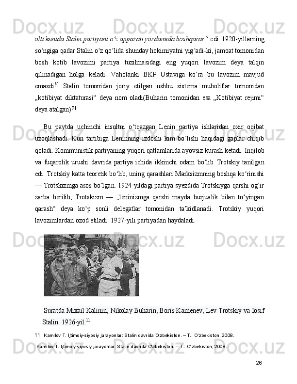 olti kunida Stalin partiyani o z apparati yordamida boshqarar“ʻ  edi. 1920-yillarning
so ngiga qadar Stalin o z qo lida shunday hokimiyatni yig adi-ki, jamoat tomonidan	
ʻ ʻ ʻ ʻ
bosh   kotib   lavozimi   partiya   tuzilmasidagi   eng   yuqori   lavozim   deya   talqin
qilinadigan   holga   keladi.   Vaholanki   BKP   Ustavi ga   ko ra   bu   lavozim   mavjud	
ʻ
emasdi [4]
  Stalin   tomonidan   joriy   etilgan   ushbu   sistema   muholiflar   tomonidan
„kotibiyat   diktaturasi“   deya   nom   oladi( Buharin   tomonidan   esa   „Kotibiyat   rejimi“
deya atalgan) [5]
.
Bu   paytda   uchinchi   insultni   o tqazgan   Lenin   partiya   ishlaridan   oxir   oqibat	
ʻ
uzoqlashadi.   Kun   tartibiga   Leninning   izdoshi   kim   bo lishi   haqidagi   gaplar   chiqib	
ʻ
qoladi. Kommunistik partiyaning yuqori qatlamlarida ayovsiz  kurash  ketadi. Inqilob
va   fuqarolik   urushi   davrida   partiya   ichida   ikkinchi   odam   bo lib  	
ʻ Trotskiy   tanilgan
edi. Trotskiy katta teoretik bo lib, uning qarashlari 	
ʻ Marksizm ning boshqa ko rinishi	ʻ
—  Trotskizm ga asos bo lgan. 1924-yildagi partiya syezdida Trotskiyga qarshi og ir	
ʻ ʻ
zarba   berilib,   Trotskizm   —   „leninizmga   qarshi   mayda   burjualik   bilan   to yingan	
ʻ
qarash“   deya   ko p   sonli   delegatlar   tomonidan   ta kidlanadi.   Trotskiy   yuqori	
ʻ ʼ
lavozimlardan ozod etiladi. 1927-yili partiyadan haydaladi.
Suratda  Mixail Kalinin ,  Nikolay Buharin ,  Boris Kamenev ,  Lev Trotskiy  va  Iosif
Stalin . 1926-yil. 11
11   Kamilov T. Ijtimoiy-siyosiy jarayonlar: Stalin davrida O'zbekiston. – T.: O’zbekiston, 2008.
 Kamilov T. Ijtimoiy-siyosiy jarayonlar: Stalin davrida O'zbekiston. – T.: O’zbekiston, 2008.
26 