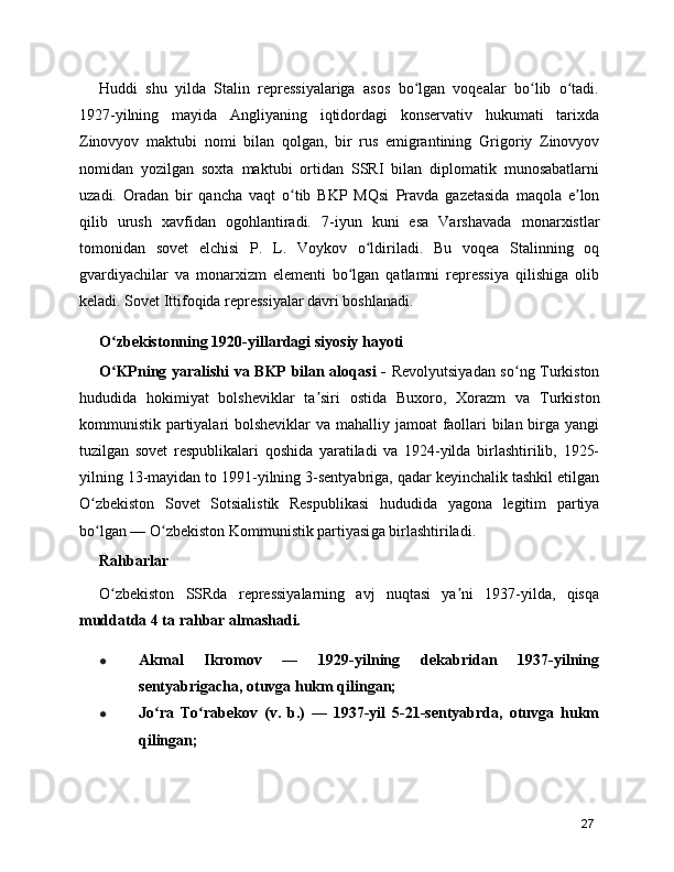 Huddi   shu   yilda   Stalin   repressiyalariga   asos   bo lgan   voqealar   bo lib   o tadi.ʻ ʻ ʻ
1927-yilning   mayida   Angliya ning   iqtidordagi   konservativ   hukumati   tarixda
Zinovyov   maktubi   nomi   bilan   qolgan,   bir   rus   emigrantining   Grigoriy   Zinovyov
nomidan   yozilgan   soxta   maktubi   ortidan   SSRI   bilan   diplomatik   munosabatlarni
uzadi.   Oradan   bir   qancha   vaqt   o tib   BKP   MQsi  	
ʻ Pravda   gazetasida   maqola   e lon	ʼ
qilib   urush   xavfidan   ogohlantiradi.   7-iyun   kuni   esa   Varshavada   monarxistlar
tomonidan   sovet   elchisi   P.   L.   Voykov   o ldiriladi.   Bu   voqea   Stalinning   oq	
ʻ
gvardiyachilar   va   monarxizm   elementi   bo lgan   qatlamni   repressiya   qilishiga   olib	
ʻ
keladi. Sovet Ittifoqida repressiyalar davri boshlanadi.
O zbekistonning 1920-yillardagi siyosiy hayoti	
ʻ
O KPning yaralishi va BKP bilan aloqasi -  
ʻ Revolyutsiyadan so ng Turkiston	ʻ
hududida   hokimiyat   bolsheviklar   ta siri   ostida  	
ʼ Buxoro ,   Xorazm   va   Turkiston
kommunistik partiyalari  bolsheviklar  va mahalliy jamoat faollari bilan birga yangi
tuzilgan   sovet   respublikalari   qoshida   yaratiladi   va   1924-yilda   birlashtirilib,   1925-
yilning 13-mayidan to 1991-yilning 3-sentyabriga, qadar keyinchalik tashkil etilgan
O zbekiston   Sovet   Sotsialistik   Respublikasi	
ʻ   hududida   yagona   legitim   partiya
bo lgan — 
ʻ O zbekiston Kommunistik partiyasi	ʻ ga birlashtiriladi.
Rahbarlar
O zbekiston   SSRda   repressiyalarning   avj   nuqtasi   ya ni   1937-yilda,   qisqa	
ʻ ʼ
muddatda 4 ta rahbar almashadi.
● Akmal   Ikromov   —   1929-yilning   dekabridan   1937-yilning
sentyabrigacha, otuvga hukm qilingan;
● Jo ra   To rabekov	
ʻ ʻ   (v.   b.)   —   1937-yil   5-21-sentyabrda,   otuvga   hukm
qilingan;
27 