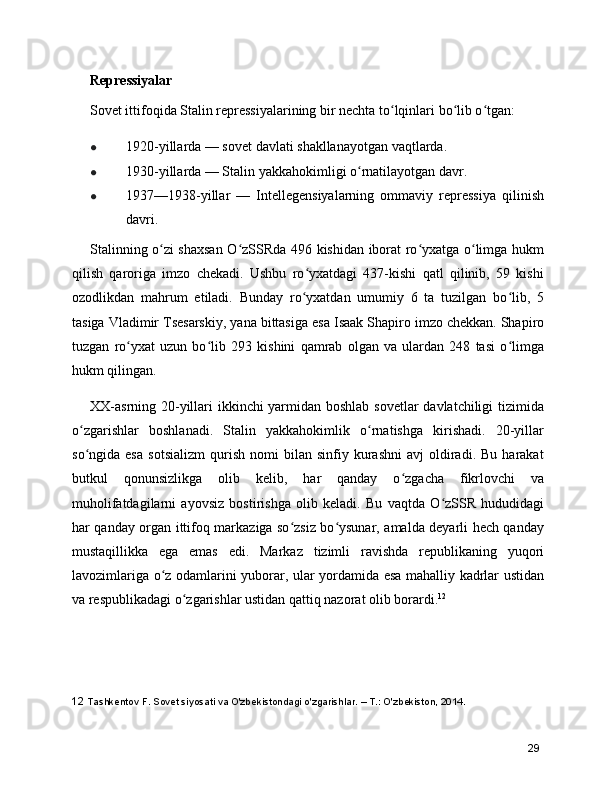 Repressiyalar
Sovet ittifoqida Stalin repressiyalarining bir nechta to lqinlari bo lib o tgan:ʻ ʻ ʻ
● 1920-yillarda — sovet davlati shakllanayotgan vaqtlarda.
● 1930-yillarda — Stalin yakkahokimligi o rnatilayotgan davr.	
ʻ
● 1937—1938-yillar   —   Intellegensiyalarning   ommaviy   repressiya   qilinish
davri.
Stalinning o zi shaxsan O zSSRda 496 kishidan iborat ro yxatga o limga hukm	
ʻ ʻ ʻ ʻ
qilish   qaroriga   imzo   chekadi.   Ushbu   ro yxatdagi   437-kishi   qatl   qilinib,   59   kishi	
ʻ
ozodlikdan   mahrum   etiladi.   Bunday   ro yxatdan   umumiy   6   ta   tuzilgan   bo lib,   5
ʻ ʻ
tasiga  Vladimir Tsesarskiy , yana bittasiga esa  Isaak Shapiro  imzo chekkan. Shapiro
tuzgan   ro yxat   uzun   bo lib   293   kishini   qamrab   olgan   va   ulardan   248   tasi   o limga	
ʻ ʻ ʻ
hukm qilingan.
XX-asrning 20-yillari ikkinchi yarmidan boshlab sovetlar  davlatchiligi  tizimida
o zgarishlar   boshlanadi.   Stalin   yakkahokimlik   o rnatishga   kirishadi.   20-yillar	
ʻ ʻ
so ngida  esa   sotsializm   qurish   nomi   bilan   sinfiy   kurashni   avj   oldiradi.  Bu   harakat
ʻ
butkul   qonunsizlikga   olib   kelib,   har   qanday   o zgacha   fikrlovchi   va	
ʻ
muholifatdagilarni   ayovsiz   bostirishga   olib   keladi.   Bu   vaqtda   O zSSR   hududidagi	
ʻ
har qanday organ ittifoq markaziga so zsiz bo ysunar, amalda deyarli hech qanday	
ʻ ʻ
mustaqillikka   ega   emas   edi.   Markaz   tizimli   ravishda   republikaning   yuqori
lavozimlariga o z odamlarini yuborar, ular yordamida esa mahalliy kadrlar ustidan	
ʻ
va respublikadagi o zgarishlar ustidan qattiq nazorat olib borardi.	
ʻ 12
12  Tashkentov F. Sovet siyosati va O'zbekistondagi o'zgarishlar. – T.: O'zbekiston, 2014.
29 