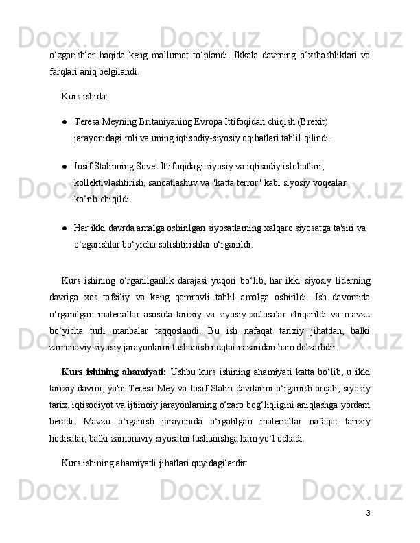o‘zgarishlar   haqida   keng   ma’lumot   to‘plandi.   Ikkala   davrning   o‘xshashliklari   va
farqlari aniq belgilandi.
Kurs ishida:
● Teresa Meyning Britaniyaning Evropa Ittifoqidan chiqish (Brexit) 
jarayonidagi roli va uning iqtisodiy-siyosiy oqibatlari tahlil qilindi.
● Iosif Stalinning Sovet Ittifoqidagi siyosiy va iqtisodiy islohotlari, 
kollektivlashtirish, sanoatlashuv va "katta terror" kabi siyosiy voqealar 
ko‘rib chiqildi.
● Har ikki davrda amalga oshirilgan siyosatlarning xalqaro siyosatga ta'siri va 
o‘zgarishlar bo‘yicha solishtirishlar o‘rganildi.
Kurs   ishining   o‘rganilganlik   darajasi   yuqori   bo‘lib,   har   ikki   siyosiy   liderning
davriga   xos   tafsiliy   va   keng   qamrovli   tahlil   amalga   oshirildi.   Ish   davomida
o‘rganilgan   materiallar   asosida   tarixiy   va   siyosiy   xulosalar   chiqarildi   va   mavzu
bo‘yicha   turli   manbalar   taqqoslandi.   Bu   ish   nafaqat   tarixiy   jihatdan,   balki
zamonaviy siyosiy jarayonlarni tushunish nuqtai nazaridan ham dolzarbdir.
Kurs   ishining   ahamiyati:   Ushbu   kurs   ishining   ahamiyati   katta   bo‘lib,   u   ikki
tarixiy davrni, ya'ni Teresa Mey va Iosif Stalin davrlarini o‘rganish orqali, siyosiy
tarix, iqtisodiyot va ijtimoiy jarayonlarning o‘zaro bog‘liqligini aniqlashga yordam
beradi.   Mavzu   o‘rganish   jarayonida   o‘rgatilgan   materiallar   nafaqat   tarixiy
hodisalar, balki zamonaviy siyosatni tushunishga ham yo‘l ochadi.
Kurs ishining ahamiyatli jihatlari quyidagilardir:
3 