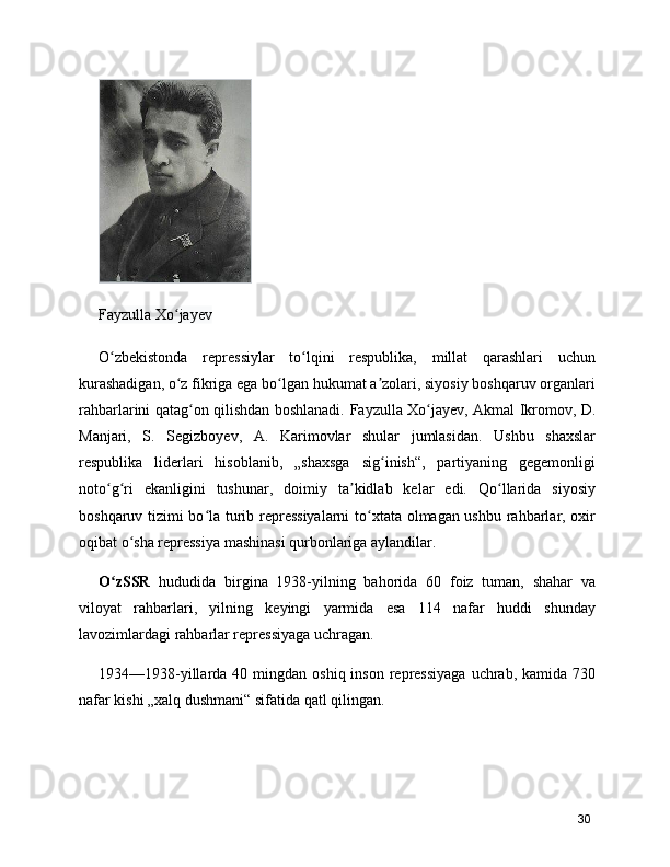 Fayzulla Xo jayevʻ
O zbekistonda   repressiylar   to lqini   respublika,   millat   qarashlari   uchun	
ʻ ʻ
kurashadigan, o z fikriga ega bo lgan hukumat a zolari, siyosiy boshqaruv organlari	
ʻ ʻ ʼ
rahbarlarini qatag on qilishdan boshlanadi.  	
ʻ Fayzulla Xo jayev	ʻ ,   Akmal Ikromov , D.
Manjari,   S.   Segizboyev,   A.   Karimovlar   shular   jumlasidan.   Ushbu   shaxslar
respublika   liderlari   hisoblanib,   „shaxsga   sig inish“,   partiyaning   gegemonligi	
ʻ
noto g ri   ekanligini   tushunar,   doimiy   ta kidlab   kelar   edi.   Qo llarida   siyosiy	
ʻ ʻ ʼ ʻ
boshqaruv tizimi bo la turib repressiyalarni  to xtata olmagan ushbu rahbarlar, oxir	
ʻ ʻ
oqibat o sha repressiya mashinasi qurbonlariga aylandilar.	
ʻ
O zSSR  	
ʻ hududida   birgina   1938-yilning   bahorida   60   foiz   tuman,   shahar   va
viloyat   rahbarlari,   yilning   keyingi   yarmida   esa   114   nafar   huddi   shunday
lavozimlardagi rahbarlar repressiyaga uchragan.
1934—1938-yillarda  40 mingdan  oshiq inson  repressiyaga   uchrab,  kamida  730
nafar kishi „xalq dushmani“ sifatida qatl qilingan.
30 