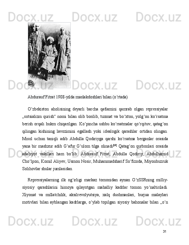 Abdurauf Fitrat 1908-yilda maslakdoshlari bilan (o rtada)ʻ
O zbekiston   aholisining   deyarli   barcha   qatlamini   qamrab   olgan   repressiyalar	
ʻ
„sotsializm   qurish“  nomi   bilan  olib  borilib,  tuxmat   va  bo xton,  yolg on  ko rsatma	
ʻ ʻ ʻ
berish  orqali  hukm  chiqarilgan. Ko pincha ushbu  ko rsatmalar  qo rqituv, qatag on	
ʻ ʻ ʻ ʻ
qilingan   kishining   lavozimini   egallash   yoki   idealogik   qarashlar   ortidan   olingan.
Misol   uchun   taniqli   adib   Abdulla   Qodiriy ga   qarshi   ko rsatma   berganlar   orasida	
ʻ
yana bir  mashxur  adib   G afur  G ulom	
ʻ ʻ   tilga olinadi [10]
  Qatag on qurbonlari  orasida	ʻ
adabiyot   vakillari   ham   bo lib:  	
ʻ Abdurauf   Fitrat ,   Abdulla   Qodiriy ,   Abdulhamid
Cho lpon	
ʻ ,  Komil Aliyev ,  Usmon Nosir ,  Muhammadsharif So fizoda	ʻ ,  Miyonbuzruk
Solihov lar shular jumlasidan.
Repressiyalarning   ilk   og irligi   markaz   tomonidan   aynan   O zSSRning   milliy-	
ʻ ʻ
siyosiy   qarashlarini   himoya   qilayotgan   mahalliy   kadrlar   tomon   yo naltiriladi.	
ʻ
Xiyonat   va   millatchilik,   aksilrevolyutsiya,   xalq   dushmanlari,   burjua   malaylari
motivlari   bilan   ayblangan   kadrlarga,   o ylab   topilgan   siyosiy   bahonalar   bilan   „o n	
ʻ ʻ
31 