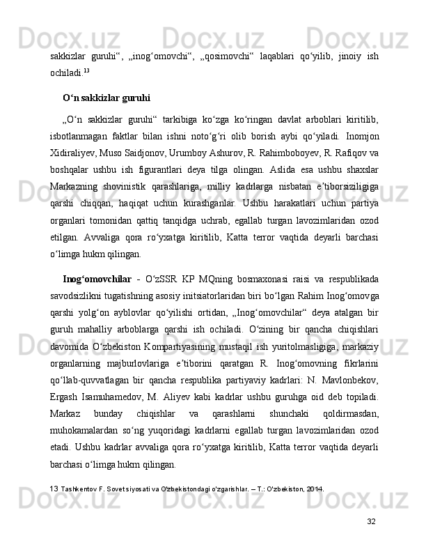 sakkizlar   guruhi“,   „inog omovchi“,   „qosimovchi“   laqablari   qo yilib,   jinoiy   ishʻ ʻ
ochiladi. 13
O n sakkizlar guruhi	
ʻ
„O n   sakkizlar   guruhi“   tarkibiga   ko zga   ko ringan   davlat   arboblari   kiritilib,
ʻ ʻ ʻ
isbotlanmagan   faktlar   bilan   ishni   noto g ri   olib   borish   aybi   qo yiladi.  	
ʻ ʻ ʻ Inomjon
Xidiraliyev ,  Muso Saidjonov ,  Urumboy Ashurov , R. Rahimboboyev, R. Rafiqov va
boshqalar   ushbu   ish   figurantlari   deya   tilga   olingan.   Aslida   esa   ushbu   shaxslar
Markazning   shovinistik   qarashlariga,   milliy   kadrlarga   nisbatan   e tiborsiziligiga	
ʼ
qarshi   chiqqan,   haqiqat   uchun   kurashganlar.   Ushbu   harakatlari   uchun   partiya
organlari   tomonidan   qattiq   tanqidga   uchrab,   egallab   turgan   lavozimlaridan   ozod
etilgan.   Avvaliga   qora   ro yxatga   kiritilib,   Katta   terror   vaqtida   deyarli   barchasi	
ʻ
o limga hukm qilingan.	
ʻ
Inog omovchilar   -  	
ʻ O zSSR   KP   MQning   bosmaxonasi   raisi   va   respublikada	ʻ
savodsizlikni tugatishning asosiy initsiatorlaridan biri bo lgan  	
ʻ Rahim Inog omov	ʻ ga
qarshi   yolg on   ayblovlar   qo yilishi   ortidan,   „Inog omovchilar“   deya   atalgan   bir	
ʻ ʻ ʻ
guruh   mahalliy   arboblarga   qarshi   ish   ochiladi.   O zining   bir   qancha   chiqishlari	
ʻ
davomida   O zbekiston   Kompartiyasining   mustaqil   ish   yuritolmasligiga,   markaziy	
ʻ
organlarning   majburlovlariga   e tiborini   qaratgan   R.   Inog omovning   fikrlarini	
ʼ ʻ
qo llab-quvvatlagan   bir   qancha   respublika   partiyaviy   kadrlari:   N.   Mavlonbekov,	
ʻ
Ergash   Isamuhamedov,   M.   Aliyev   kabi   kadrlar   ushbu   guruhga   oid   deb   topiladi.
Markaz   bunday   chiqishlar   va   qarashlarni   shunchaki   qoldirmasdan,
muhokamalardan   so ng   yuqoridagi   kadrlarni   egallab   turgan   lavozimlaridan   ozod	
ʻ
etadi.   Ushbu   kadrlar   avvaliga   qora   ro yxatga   kiritilib,   Katta   terror   vaqtida   deyarli	
ʻ
barchasi o limga hukm qilingan.	
ʻ
13  Tashkentov F. Sovet siyosati va O'zbekistondagi o'zgarishlar. – T.: O'zbekiston, 2014.
32 