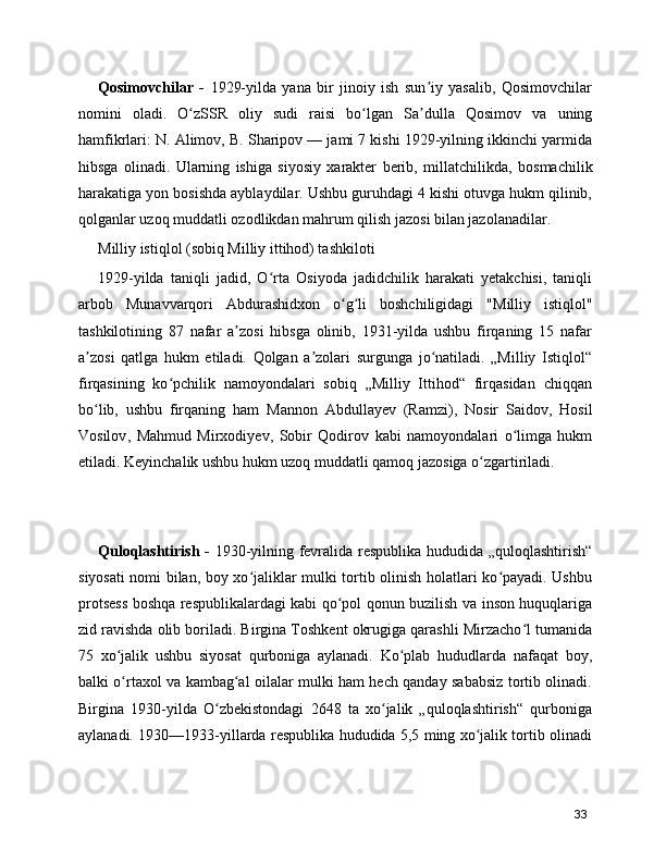 Qosimovchilar   -   1929-yilda   yana   bir   jinoiy   ish   sun iy   yasalib,   Qosimovchilarʼ
nomini   oladi.   O zSSR   oliy   sudi   raisi   bo lgan  	
ʻ ʻ Sa dulla   Qosimov	ʼ   va   uning
hamfikrlari: N. Alimov, B. Sharipov — jami 7 kishi 1929-yilning ikkinchi yarmida
hibsga   olinadi.   Ularning   ishiga   siyosiy   xarakter   berib,   millatchilikda,   bosmachilik
harakatiga yon bosishda ayblaydilar. Ushbu guruhdagi 4 kishi otuvga hukm qilinib,
qolganlar uzoq muddatli ozodlikdan mahrum qilish jazosi bilan jazolanadilar.
Milliy istiqlol (sobiq Milliy ittihod) tashkiloti 
1929-yilda   taniqli   jadid ,   O rta   Osiyoda   jadidchilik   harakati   yetakchisi,   taniqli	
ʻ
arbob   Munavvarqori   Abdurashidxon   o g li	
ʻ ʻ   boshchiligidagi   "Milliy   istiqlol "
tashkilotining   87   nafar   a zosi   hibsga   olinib,   1931-yilda   ushbu   firqaning   15   nafar	
ʼ
a zosi   qatlga   hukm   etiladi.   Qolgan   a zolari   surgunga   jo natiladi.   „Milliy   Istiqlol“	
ʼ ʼ ʻ
firqasining   ko pchilik   namoyondalari   sobiq   „Milliy   Ittihod“   firqasidan   chiqqan	
ʻ
bo lib,   ushbu   firqaning   ham  	
ʻ Mannon   Abdullayev   (Ramzi) ,   Nosir   Saidov ,   Hosil
Vosilov ,   Mahmud   Mirxodiyev ,   Sobir   Qodirov   kabi   namoyondalari   o limga   hukm	
ʻ
etiladi. Keyinchalik ushbu hukm uzoq muddatli qamoq jazosiga o zgartiriladi.	
ʻ
Quloqlashtirish -   1930-yilning fevralida respublika hududida „quloqlashtirish“
siyosati nomi bilan, boy xo jaliklar mulki tortib olinish holatlari ko payadi. Ushbu	
ʻ ʻ
protsess boshqa respublikalardagi kabi qo pol qonun buzilish va inson huquqlariga	
ʻ
zid ravishda olib boriladi. Birgina Toshkent okrugiga qarashli Mirzacho l tumanida	
ʻ
75   xo jalik   ushbu   siyosat   qurboniga   aylanadi.   Ko plab   hududlarda   nafaqat   boy,	
ʻ ʻ
balki o rtaxol va kambag al oilalar mulki ham hech qanday sababsiz tortib olinadi.
ʻ ʻ
Birgina   1930-yilda   O zbekistondagi   2648   ta   xo jalik   „quloqlashtirish“   qurboniga	
ʻ ʻ
aylanadi. 1930—1933-yillarda respublika hududida 5,5 ming xo jalik tortib olinadi	
ʻ
33 